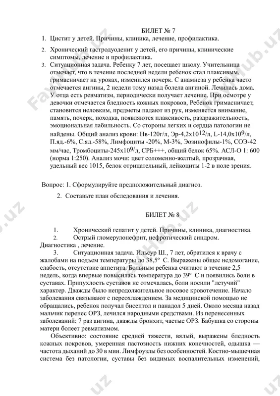 е нарушена. отклонений в белковом спектре крови, уровне липидов и сахара крови нет. вопрос: 1. сформулируйте предположительный диагноз. 2. составьте план обследования и лечения. билет № 7 1. цистит у детей. причины, клиника, лечение, профилактика. 2. хронический гастродуоденит у детей, его причины, клинические симптомы, лечение и профилактика. 3. ситуационная задача. ребенку 7 лет, посещает школу. учительница отмечает, что в течение последней недели ребенок стал плаксивым, гримасничает на уроках, изменился почерк. с анамнеза у ребенка часто отмечается ангины, 2 недели тому назад болела ангиной. лечилась дома. у отца есть ревматизм, периодически получает лечение. при осмотре у девочки отмечается бледность кожных покровов, ребенок гримасничает, становится неловким, предметы падают из рук, изменяется внимание, память, почерк, походка, появляются плаксивость, раздражительность, эмоциональная лабильность. со стороны легких и сердца патологии не найдены. общий анализ крови: нв-120г/л, эр-4,2х1012/л, l-14,0х109/л, п.яд.-6%, с.яд.-58%, лимфоциты -20%, м-3%, эозинофилы-1%, соэ-42 мм/час, тромбоциты-245х109/л, срб+++, общий белок 65%. асл-о 1: 600 (норма 1:250). …