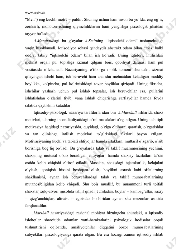 “hammamiz – bizmiz!”. har qanday o`zini hurmat qilgan inson eng yaxshi fazilatlarini xo`jalik faoliyatiga bag`ishlashi, butun aql-zakovatini ish faoliyatiga sarflashi kerak. mazkur jarayondagi asosiy motiv – bu o`z xizmatlari uchun ma`lum tarzda tashqaridan rag`batlantirilishi, manfaatdor bo`lish imkoniyatidir. mehnatdan olingan daromad har xil sarf qilinishi mumkin, ya`ni undagi hayotiy maqsad olijanob bo`ladimi yoki faqat shaxs manfaatlariga xizmat qiladimi (egoistik “men”) eng kuchli motiv – puldir. shuning uchun ham inson bu yo`lda, eng og`ir, zerikarli, monoton ishning qiyinchiliklarini ham yengishga psixologik jihatdan tayyor bo`ladi. a.marshalldagi bu g`oyalar a.smitning “iqtisodchi odam” tushunchasiga yaqin hisoblanadi. iqtisodiyot sohasi qandaydir abstrakt odam bilan emas, balki oddiy, tabiiy “iqtisodchi odam” bilan ish ko`radi. uning iqtidori, intilishlari mehnat orqali pul topishga xizmat qilgani bois, qobiliyat darajasi ham pul vositasida o`lchanadi. nazariyaning e`tiborga molik tomoni shundaki, xizmat qilayotgan ishchi ham, ish beruvchi ham ana shu mehnatdan keladigan moddiy boylikka, ko`pincha, pul ko`rinishidagi tovar boylikka qiziqadi. uning fikricha, ishchilar yashash …