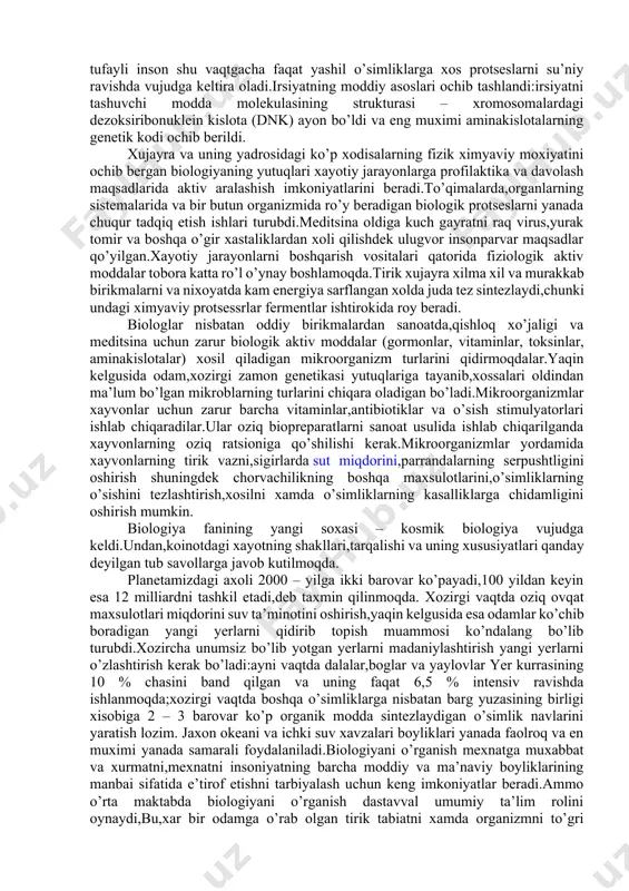 da shundan dalolat bermoqdaki,insoniyat yangi asrga biologiya asriga kirib bormoqda.biologiya fanining ajoyib muvaffaqiyatkari ko’p jixatdan oraliq fanlar fizika,ximiya,matematika va boshqa soxasida erishilgan yutuqlardan foydalanishi ilmiy muoammokarni,turli ixtisoslardagi olimlar tomonidan birgalikda ishlab chiqilishi va boshqa fanlarni tadqiq qilish metodlarini qo’llanish bilan bogliqdir. masalan elektron mikroskopiya, spektroskopiya, rentgenostruktura analizi xujayraning tuzilishini molekulyar va submolekulyar darajalarida o’rganish imkonini beradi.eng yangi bioximyaviy va biofizik almashinuvi xodisalari oqsilning biologik sintez qilish mexanizmiga kirish imkonini beradi.fotosintezning sirlarini egallash muammosini xal qilish yaqinlashib qoldi,shu tufayli inson shu vaqtgacha faqat yashil o’simliklarga xos protseslarni su’niy ravishda vujudga keltira oladi.irsiyatning moddiy asoslari ochib tashlandi:irsiyatni tashuvchi modda molekulasining strukturasi – xromosomalardagi dezoksiribonuklein kislota (dnk) ayon bo’ldi va eng muximi aminakislotalarning genetik kodi ochib berildi. xujayra va uning yadrosidagi ko’p xodisalarning fizik ximyaviy moxiyatini ochib bergan biologiyaning yutuqlari xayotiy jarayonlarga profilaktika va davolash maqsadlarida aktiv aralashish imkoniyatlarini beradi.to’qimalarda,organlarning sistemalarida va bir butun organizmida ro’y beradigan biologik protseslarni yanada chuqur tadqiq etish …