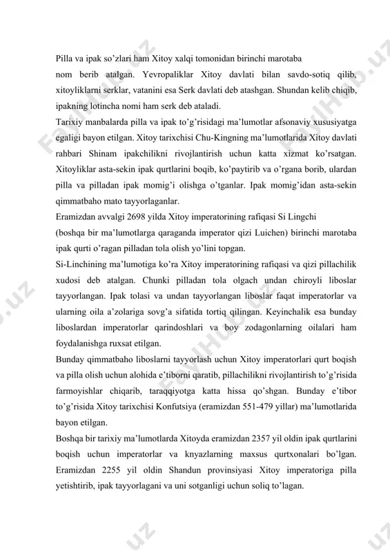 ham foydalanishga ruxsat etilgan. bunday qimmatbaho liboslarni tayyorlash uchun xitoy imperatorlari qurt boqish va pilla olish uchun alohida e’tiborni qaratib, pillachilikni rivojlantirish to’g’risida farmoyishlar chiqarib, taraqqiyotga katta hissa qo’shgan. bunday e’tibor to’g’risida xitoy tarixchisi konfutsiya (eramizdan 551-479 yillar) ma’lumotlarida bayon etilgan. boshqa bir tarixiy ma’lumotlarda xitoyda eramizdan 2357 yil oldin ipak qurtlarini boqish uchun imperatorlar va knyazlarning maxsus qurtxonalari bo’lgan. eramizdan 2255 yil oldin shandun provinsiyasi xitoy imperatoriga pilla yetishtirib, ipak tayyorlagani va uni sotganligi uchun soliq to’lagan. xitoyda eramizdan 2200 yil oldin pilladan ipak tolasi olinib, unga rang berganligi tarixda yozib qoldirilgan. ipak olish rang berish ishlari avloddan avlodga o’tib kelib hozirgi vaqtda ham xitoyda pilladan ipak olish va rang berish ishlari va tabiiy ipakdan kashta tikish an’analari saqlanib kelmoqda. 2- rasm 1.2.[19] qadimda ipak qurti boqish va pillasidan ipak olish jarayonlari. xitoy tarixchisi konfutsiyning ma’lumotiga ko’ra eramizdan 2022 yil oldin xitoylik pillachilar imperator yunga qizil va qora rangga …