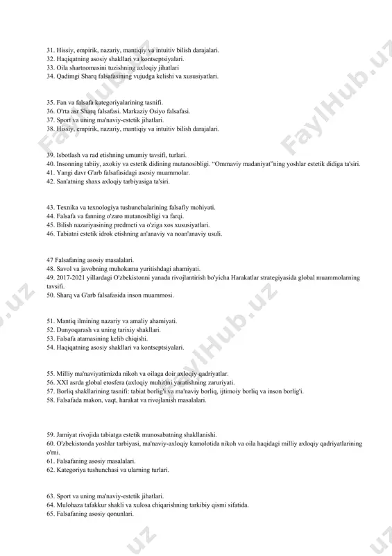 intuitiv bilish darajalari. 32. haqiqatning asosiy shakllari va kontseptsiyalari. 33. oila shartnomasini tuzishning axloqiy jihatlari 34. qadimgi sharq falsafasining vujudga kelishi va xususiyatlari. 35. fan va falsafa kategoriyalarining tasnifi. 36. o'rta asr sharq falsafasi. markaziy osiyo falsafasi. 37. sport va uning ma'naviy-estetik jihatlari. 38. hissiy, empirik, nazariy, mantiqiy va intuitiv bilish darajalari. 39. isbotlash va rad etishning umumiy tavsifi, turlari. 40. insonning tabiiy, axokiy va estetik didining mutanosibligi. “ommaviy madaniyat”ning yoshlar estetik didiga ta'siri. 41. yangi davr g'arb falsafasidagi asosiy muammolar. 42. san'atning shaxs axloqiy tarbiyasiga ta'siri. 43. texnika va texnologiya tushunchalarining falsafiy mohiyati. 44. falsafa va fanning o'zaro mutanosibligi va farqi. 45. bilish nazariyasining predmeti va o'ziga xos xususiyatlari. 46. tabiatni estetik idrok etishning an'anaviy va noan'anaviy usuli. 47 falsafaning asosiy masalalari. 48. savol va javobning muhokama yuritishdagi ahamiyati. 49. 2017-2021 yillardagi o'zbekistonni yanada rivojlantirish bo'yicha harakatlar strategiyasida global muammolarning tavsifi. 50. sharq va g'arb falsafasida inson muammosi. 51. …