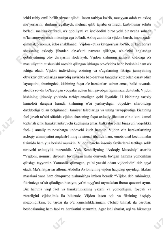 ladi. inson tarbiya ko'rib, muayyan odob va axloq me’yorlarini, ilmlarni egallaydi, mehnat qilib tajriba orttiradi, kasb-hunar sohibi bo'ladi, malaka orttiradi, o'z qobiliyati va iste’dodini biror yoki bir necha sohada to'la namoyon etish imkoniga ega bo'ladi. axloq zaminida vijdon, burch, imon, qadr-qimmat, ornomus, ixlos shakllanadi. vijdon - etika kategoriyasi bo'lib, bu kategoriya shaxsning axloqiy jihatdan o'z-o'zini nazorat qilishga, o'z-o'zini anglashga qobiliyatining oliy darajasini ifodalaydi. vijdon kishining jamiyat oldidagi o'z mas’uliyatini tushunishi asosida qilingan ishlarga o'z-o'zicha baho berishini ham o'z ichiga oladi. vijdon individning o'zining va o'zgalarning fikriga jamiyatning obyektiv ehtiyojlariga muvofiq ravishda bab-baravar tanqidiy ko'z bilan qaray olish layoqatini, shuningdek, kishining faqat o'z harakatlari uchun emas, balki tevarak-atrofda so- dir bo'layotgan voqealar uchun ham javobgarligini nazardu tutadi. vijdon kishining ijtimoiy yo‘sinda tarbiyalanadigan qobi liyatidir. u kishining tarixiy kamoloti darajasi hamda kishining o‘zi yashaydigan obyektiv sharoitdagi daxldorligi bilan belgilanadi. jamiyat talablariga va uning taraqqiyotiga kishining faol javob ta’siri sifatida vijdon shaxsning faqat …