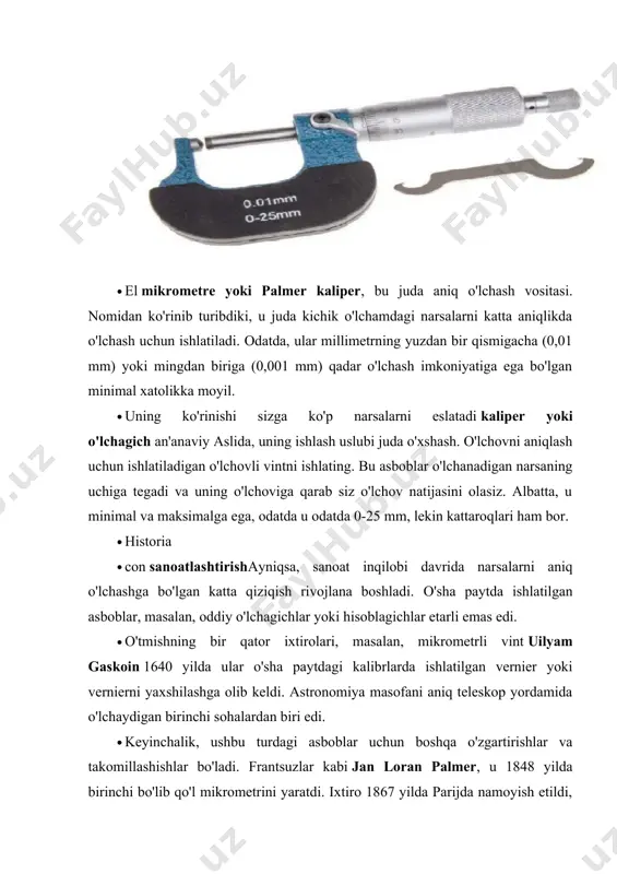 r o'lchanadigan narsaning uchiga tegadi va uning o'lchoviga qarab siz o'lchov natijasini olasiz. albatta, u minimal va maksimalga ega, odatda u odatda 0-25 mm, lekin kattaroqlari ham bor. · historia · con sanoatlashtirishayniqsa, sanoat inqilobi davrida narsalarni aniq o'lchashga bo'lgan katta qiziqish rivojlana boshladi. o'sha paytda ishlatilgan asboblar, masalan, oddiy o'lchagichlar yoki hisoblagichlar etarli emas edi. · o'tmishning bir qator ixtirolari, masalan, mikrometrli vint uilyam gaskoin 1640 yilda ular o'sha paytdagi kalibrlarda ishlatilgan vernier yoki vernierni yaxshilashga olib keldi. astronomiya masofani aniq teleskop yordamida o'lchaydigan birinchi sohalardan biri edi. · keyinchalik, ushbu turdagi asboblar uchun boshqa o'zgartirishlar va takomillashishlar bo'ladi. frantsuzlar kabi jan loran palmer, u 1848 yilda birinchi bo'lib qo'l mikrometrini yaratdi. ixtiro 1867 yilda parijda namoyish etildi, bu erda jozef braun va lucius sharpe (brown & sharpe) e'tiborini tortadi, ular uni 1868 yilda ommaviy ravishda asbob sifatida ishlab chiqarishni boshladilar. · bu tadbir ustaxonalar xodimlari avvalgilariga qaraganda ancha …