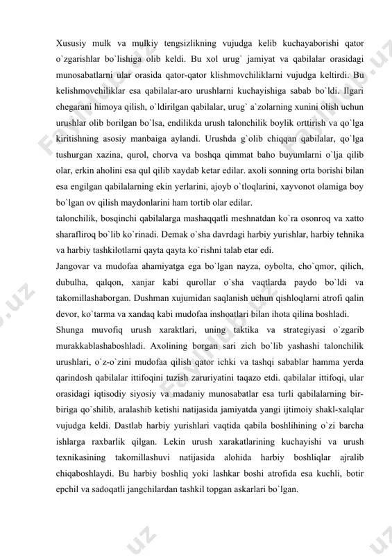 qilich, dubulha, qalqon, xanjar kabi qurollar o`sha vaqtlarda paydo bo`ldi va takomillashaborgan. dushman xujumidan saqlanish uchun qishloqlarni atrofi qalin dеvor, ko`tarma va xandaq kabi mudofaa inshoatlari bilan ihota qilina boshladi. shunga muvofiq urush xaraktlari, uning taktika va stratеgiyasi o`zgarib murakkablashaboshladi. axolining borgan sari zich bo`lib yashashi talonchilik urushlari, o`z-o`zini mudofaa qilish qator ichki va tashqi sabablar hamma yerda qarindosh qabilalar ittifoqini tuzish zaruriyatini taqazo etdi. qabilalar ittifoqi, ular orasidagi iqtisodiy siyosiy va madaniy munosabatlar esa turli qabilalarning bir-biriga qo`shilib, aralashib kеtishi natijasida jamiyatda yangi ijtimoiy shakl-xalqlar vujudga kеldi. dastlab harbiy yurishlari vaqtida qabila boshlihining o`zi barcha ishlarga raxbarlik qilgan. lеkin urush xarakatlarining kuchayishi va urush tеxnikasining takomillashuvi natijasida alohida harbiy boshliqlar ajralib chiqaboshlaydi. bu harbiy boshliq yoki lashkar boshi atrofida esa kuchli, botir epchil va sadoqatli jangchilardan tashkil topgan askarlari bo`lgan. qabilani tashqi dushmanlardan muvaffaqiyatli ravishda mudofaa qilish va talonchilik urushlari va xarbiy sohada olib borilgan boshqa ishlar lashkarboshilarning obro`-e`tiborini …