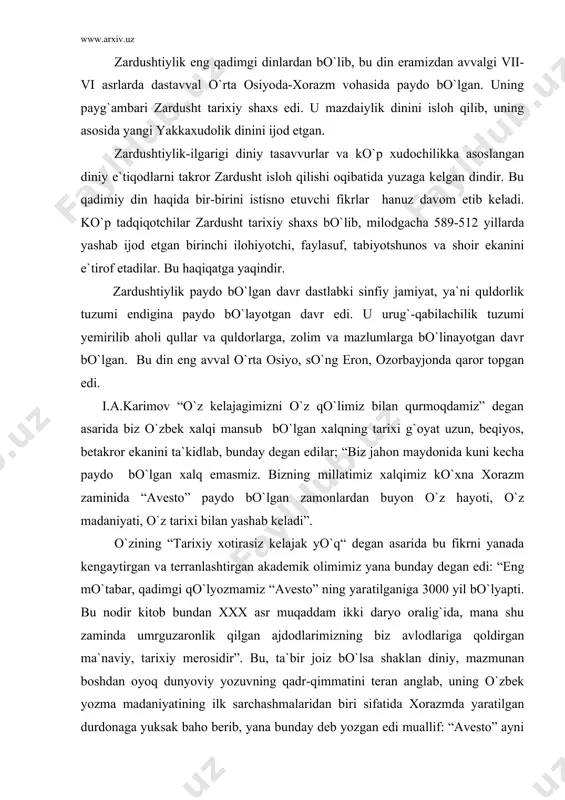 da umrguzaronlik qilgan ajdodlarimizning biz avlodlariga qoldirgan ma`naviy, tarixiy merosidir” . bu, ta`bir joiz bo`lsa shaklan diniy, mazmunan boshdan oyoq dunyoviy yozuvning qadr-qimmatini teran anglab, uning o`zbek yozma madaniyatining ilk sarchashmalaridan biri sifatida xorazmda yaratilgan durdonaga yuksak baho berib, yana bunday deb yozgan edi muallif: “avesto” ayni zamonda bu qadim o`lkada buyuk davlat, buyuk ma`naviyat, buyuk madaniyat bo`lganidan guvohlik beruvchi tarixiy hujjatdirki, uni hech kim inkor etolmaydi” . butun o`rta osiyo xalqlari, jumladan o`zbek xalqi moddiy va ma`naviy madaniyatining beshigi xorazm vahasi va u yerda yashagan turkiy elatlar bo`lgan. shulardan keyinchalik o`zbek elati, so`ng xalqi, millati tashkil topgan. i.a..karimov yuqorida qayd etilgan asarida juda o`rinli qayt qilganidek, xorazm davlati tarixini biz 2700 yillik tarix deb bilamiz. bu o`rinda birinchi davlat tashkil topgandan keyingi “yozma tarix” nazarda tutilgan. yunon, xitoy tarixchi sayyohlari o`z xotiralarida yozib qoldirgan,keyin zardushtiylik yozuvlarida berilgan tarixiy dalillar g`oyat o`rinli tarzda nazarda tutilgan. xorazmda o`troq hayot undan ham …