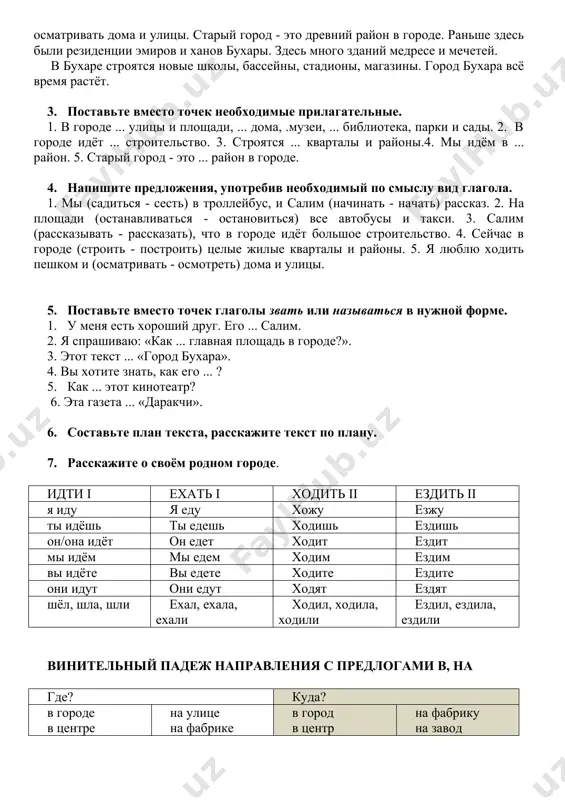 астной хокимият, гостиницу, библиотеку, кинотеатр. салим рассказывает, что в городе идёт большое строительство. строятся целые жилые кварталы и районы. потом мы садимся в автобус и едем в старый город. автобус идёт быстро, и я не успеваю всё увидеть. мы решили выйти и пойти пешком. я люблю ходить пешком и осматривать дома и улицы. старый город - это древний район в городе. раньше здесь были резиденции эмиров и ханов бухары. здесь много зданий медресе и мечетей. в бухаре строятся новые школы, бассейны, стадионы, магазины. город бухара всё время растёт. 3. поставьте вместо точек необходимые прилагательные. 1. в городе ... улицы и площади, ... дома, .музеи, ... библиотека, парки и сады. 2. в городе идёт ... строительство. 3. строятся ... кварталы и районы.4. мы идём в ... район. 5. старый город - это ... район в городе. 4. напишите предложения, употребив необходимый по смыслу вид глагола. 1. мы (садиться - сесть) в …