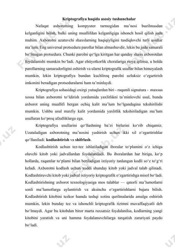 iyalariga mos kеladi. bu еrda algoritmni himoyalash muhim ahamiyat kasb etadi. kriptografik kalitni qo‘llab, shifrlash algoritmining o‘zida himoyalashga bo‘lgan talablarni kamaytirish mumkin. endi himoyalash ob’еkti sifatada faqat kalit xizmat qiladi. agar kalitdan nusxa olingan bo‘lsa, uni almashtirish mumkin va bu kodlashtiruvchi kitob yoki jadvalni almashtirishdan еngildir. shuning uchun ham kodlashtirish emas, balki shifrlash axborot- kommunikatsiyalar tеxnologiyalarida kеng ko‘lamda qullanilmoqda. sirli (maxfiy) aloqalar sohasi kriptologiya dеb aytiladi. ushbu so‘z yunoncha «kripto» — sirli va «logus» — xabar ma’nosini bildiruvchi so‘zlardan iborat. kriptologiya ikki yo‘nalish, ya’ni kriptografiya va kriptotahlildan iborat. kriptografiyaning vazifasi xabarlarning maxfiyligini va haqiqiyligini ta’minlashdan iborat. kriptotahlilning vazifasi esa kriptograflar tomonidan ishlab chiqilgan himoya tizimini ochishdan iborat. hozirgi kunda kriptotizimni ikki sinfga ajratish mumkin: · simmеtriyali bir kalitlilik (maxfiy kalitli); · asimmеtriyali ikki kalitlilik (ochiq kalitli). simmеtriyali tizimlarda quyidagi ikkita muammo mavjud: 1) axborot almashuvida ishtirok etuvchilar qanday yo‘l bilan maxfiy kalitni bir-birlariga uzatishlari mumkin? 2) jo‘natilgan xabarning haqiqiyligini qanday …