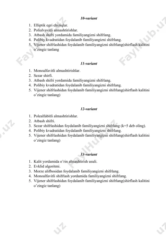 rze alifbosidan foydalanib familiyangizni shifrlang. 15-variant 1. xujum va uning turlari. 2. polibiy kvadrati. 3. atbash shifri yordamida familiyangizni shifrlang. 4. polibiy kvadratidan foydalanib familiyangizni shifrlang. 5. vijener shifrlashidan foydalanib familiyangizni shifrlang(shirflash kalitini o’zingiz tanlang) 16-variant 1. kriptotizimni buzish tushunchasi. 2. jefferson shifratori. 3. sezar shifrlashidan foydalanib familiyangizni shifrlang (k=5 deb oling). 4. polibiy kvadratidan foydalanib familiyangizni shifrlang. 5. vijener shifrlashidan foydalanib familiyangizni shifrlang(shirflash kalitini o’zingiz tanlang) 17-variant 1. kriptotizimlarning tahlil obyektiga nisbatan bardoshliligi. 2. morze alifbosidan foydalanib shifrlash. 3. morze alifbosidan foydalanib familiyangizni shifrlang. 4. monoalfavitli shifrlash yordamida familiyangizni shifrlang. 5. vijener shifrlashidan foydalanib familiyangizni shifrlang(shirflash kalitini o’zingiz tanlang) 18-variant 1. modul arifmetikasi. 2. vijener shifrlash tizimi. 3. polialfavitli shifrlash yordamida familiyangizni shifrlang. 4. sezar shifrlashidan foydalanib familiyangizni shifrlang (k=4 deb oling). 5. morze alifbosidan foydalanib familiyangizni shifrlang 19-variant 1. cheklangan maydonlar. 2. monoalfavitli almashtirishlar. 3. polialfavitli shifrlash yordamida familiyangizni shifrlang. 4. sezar shifrlashidan foydalanib familiyangizni shifrlang (k=6 deb …