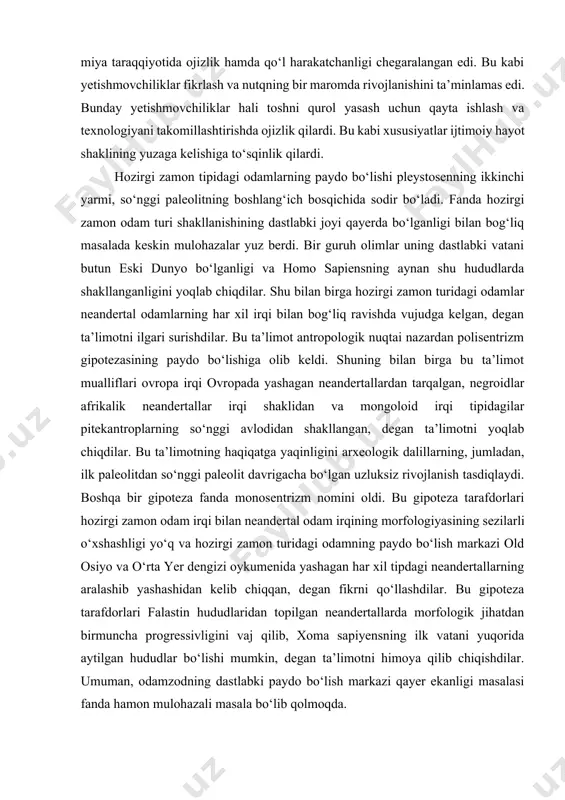 r xil irqi bilan bog‘liq ravishda vujudga kelgan, degan ta’limotni ilgari surishdilar. bu ta’limot antropologik nuqtai nazardan polisentrizm gipotezasining paydo bo‘lishiga olib keldi. shuning bilan birga bu ta’limot mualliflari ovropa irqi ovropada yashagan neandertallardan tarqalgan, negroidlar afrikalik neandertallar irqi shaklidan va mongoloid irqi tipidagilar pitekantroplarning so‘nggi avlodidan shakllangan, degan ta’limotni yoqlab chiqdilar. bu ta’limotning haqiqatga yaqinligini arxeologik dalillarning, jumladan, ilk paleolitdan so‘nggi paleolit davrigacha bo‘lgan uzluksiz rivojlanish tasdiqlaydi. boshqa bir gipoteza fanda monosentrizm nomini oldi. bu gipoteza tarafdorlari hozirgi zamon odam irqi bilan neandertal odam irqining morfologiyasining sezilarli o‘xshashligi yo‘q va hozirgi zamon turidagi odamning paydo bo‘lish markazi old osiyo va o‘rta yer dengizi oykumenida yashagan har xil tipdagi neandertallarning aralashib yashashidan kelib chiqqan, degan fikrni qo‘llashdilar. bu gipoteza tarafdorlari falastin hududlaridan topilgan neandertallarda morfologik jihatdan birmuncha progressivligini vaj qilib, xoma sapiyensning ilk vatani yuqorida aytilgan hududlar bo‘lishi mumkin, degan ta’limotni himoya qilib chiqishdilar. umuman, odamzodning dastlabki paydo bo‘lish markazi …