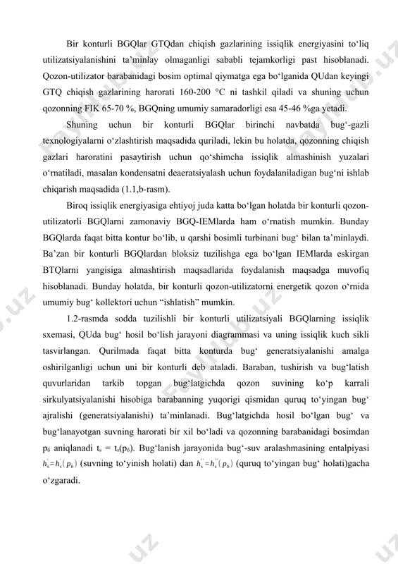 a, qozonning chiqish gazlari haroratini pasaytirish uchun qo‘shimcha issiqlik almashinish yuzalari o‘rnatiladi, masalan kondensatni deaeratsiyalash uchun foydalaniladigan bug‘ni ishlab chiqarish maqsadida (1.1,b-rasm). biroq issiqlik energiyasiga ehtiyoj juda katta bo‘lgan holatda bir konturli qozon-utilizatorli bgqlarni zamonaviy bgq-iemlarda ham o‘rnatish mumkin. bunday bgqlarda faqat bitta kontur bo‘lib, u qarshi bosimli turbinani bug‘ bilan ta’minlaydi. ba’zan bir konturli bgqlardan bloksiz tuzilishga ega bo‘lgan iemlarda eskirgan btqlarni yangisiga almashtirish maqsadlarida foydalanish maqsadga muvofiq hisoblanadi. bunday holatda, bir konturli qozon-utilizatorni energetik qozon o‘rnida umumiy bug‘ kollektori uchun “ishlatish” mumkin. 1.2-rasmda sodda tuzilishli bir konturli utilizatsiyali bgqlarning issiqlik sxemasi, quda bug‘ hosil bo‘lish jarayoni diagrammasi va uning issiqlik kuch sikli tasvirlangan. qurilmada faqat bitta konturda bug‘ generatsiyalanishi amalga oshirilganligi uchun uni bir konturli deb ataladi. baraban, tushirish va bug‘latish quvurlaridan tarkib topgan bug‘latgichda qozon suvining ko‘p karrali sirkulyatsiyalanishi hisobiga barabanning yuqorigi qismidan quruq to‘yingan bug‘ ajralishi (generatsiyalanishi) ta’minlanadi. bug‘latgichda hosil bo‘lgan bug‘ va bug‘lanayotgan suvning harorati …