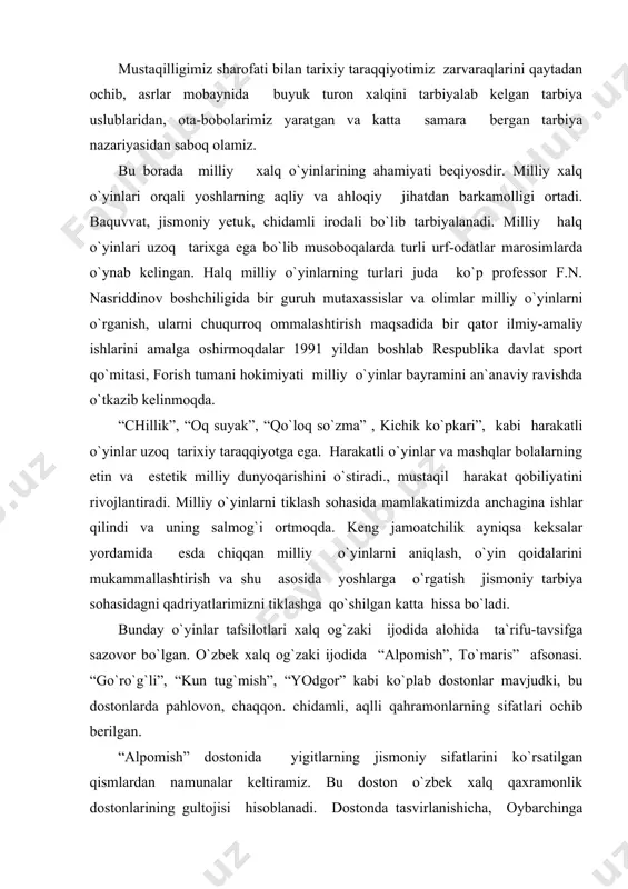 udki, bu dostonlarda pahlovon, chaqqon. chidamli, aqlli qahramonlarning sifatlari ochib berilgan. “alpomish” dostonida yigitlarning jismoniy sifatlarini ko`rsatilgan qismlardan namunalar keltiramiz. bu doston o`zbek xalq qaxramonlik dostonlarining gultojisi hisoblanadi. dostonda tasvirlanishicha, oybarchinga qalmoq elidan slvchi keldai. qung`irot elining to`rasi alpomish sevgilisi haqidagi xabar eshitada. oybarchin janjal chqishini oldini olish maqsadida barchaga barobar shart quyadi. qirq kunli yo`l boboxonning orasi. boboxon tog`idan poyga qilaman. boboxondan poyga qilib o`zdirsa. oti ildam boyvachchaga tegaman. yoy tortishga, yoyi sinmay qolganga, ming qadamdan tanga pulni urganga. men tegaman shul qarag`ay merganga kurag qilib, to`qson alpni yiqqanga, men tegaman nor bilakli polvonga xar bir yigit uchun jismoniy chiniqqan bo`lib otda poyga qilishi. merganlik, kurash va boshqa yigitlarga xos hislatlarini egallashi urf-odatimizx bo`lib xizmat qilgan. dostonda ifoda etilgan voqealar yigit-qizlarningq qahramonligi, jasorati shunday nozik misralarda bayon etilgan ularning epchilligi, chaqqonligi, chidamlilik hislatlari hozir davr yoshlarining tarbiyasiga ham ijobiy namuna siftida ta`sir etadi. bunga o`xshash voqealar, g`oyalar. boshqa dostonlarda …
