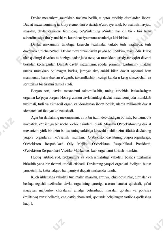 da millionlab davlat xizmatchilari faoliyat ko‘rsatishadi. agar bir davlatning mexanizmini, yirik bir tizim deb oladigan bo‘lsak, bu tizim, o‘z navbatida, o‘z ichiga bir necha kichik tizimlarni oladi. masalan o‘zbekistonning davlat mexanizmi yirik bir tizim bo‘lsa, uning tarkibiga kiruvchi kichik tizim sifatida davlatning yuqori organlarini ko‘rsatish mumkin. o‘zbekiston davlatining yuqori organlariga, o‘zbekiston respublikasi oliy majlisi, o‘zbekiston respublikasi prezidenti, o‘zbekiston respublikasi vazirlar mahkamasi kabi organlarni kiritish mumkin. huquq tartibot, sud, prokuratura va kuch ishlatishga vakolatli boshqa tuzilmalar birlashib yana bir tizimni tashkil etishadi. davlatning yuqori organlari faoliyati butun jamoatchilik, katta halqaro hamjamiyat diqqati markazida turadi. kuch ishlatishga vakolatli tuzilmalar, masalan, armiya, ichki qo‘shinlar, turmalar va boshqa tegishli tuzilmalar davlat organining qaroriga asosan harakat qilishadi, ya’ni muayyan majburlov choralarini amalga oshirishadi, masalan qo‘shin va politsiya (militsiya) zarur hollarda, eng qattiq choralarni, qonunda belgilangan tartibda qo‘llashga haqli1. professor z.m.islamovning fikricha, davlat apparati bilan davlat muassasalarini bir-biridan farqlagan ma’qul. davlat muassasalari davlat apparatiga bo‘ysunadi, ular …