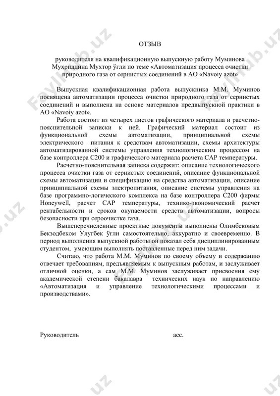 нистых соединений в ао «navoiy azot» выпускная квалификационная работа выпускника м.м. муминов посвящена автоматизации процесса очистки природного газа от сернистых соединений и выполнена на основе материалов предвыпускной практики в ао «navoiy azot». работа состоит из четырех листов графического материала и расчетно-пояснительной записки к ней. графический материал состоит из функциональной схемы автоматизации, принципиальной схемы электрического питания к средствам автоматизации, схемы архитектуры автоматизированной системы управления технологическим процессом на базе контроллера с200 и графического материала расчета сар температуры. расчетно-пояснительная записка содержит: описание технологического процесса очистки газа от сернистых соединений, описание функциональной схемы автоматизации и спецификацию на средства автоматизации, описание принципиальной схемы электропитания, описание системы управления на базе программно-логического комплекса на базе контроллера с200 фирмы honeywell, расчет сар температуры, технико-экономический расчет рентабельности и сроков окупаемости средств автоматизации, вопросы безопасности при сероочистке газа. вышеперечисленные проектные документы выполнены олимбековым бекзодбеком улугбек ўғли самостоятельно, аккуратно и своевременно. в период выполнения выпускной работы он показал себя дисциплинированным студентом, …