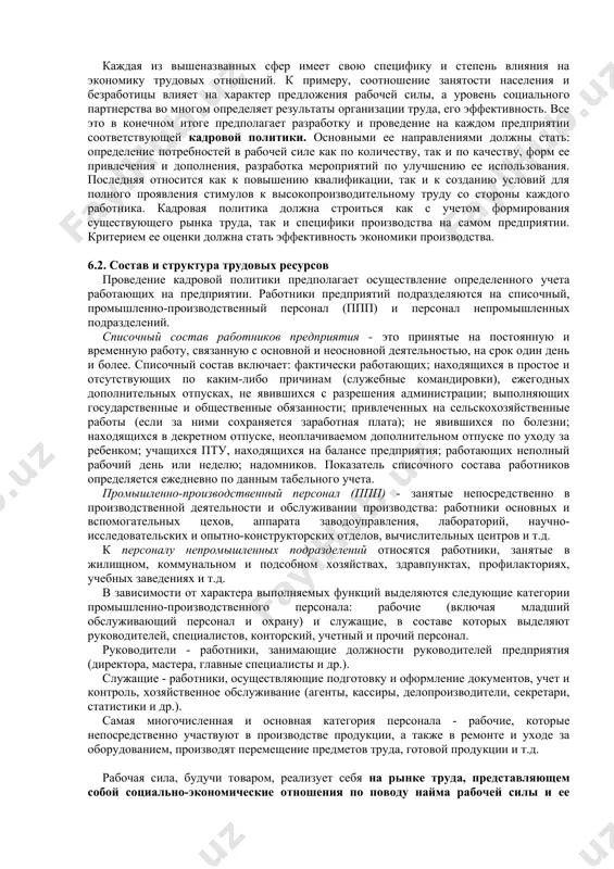 ению квалификации, так и к созданию условий для полного проявления стимулов к высокопроизводительному труду со стороны каждого работника. кадровая политика должна строиться как с учетом формирования существующего рынка труда, так и специфики производства на самом предприятии. критерием ее оценки должна стать эффективность экономики производства. 6.2. состав и структура трудовых ресурсов проведение кадровой политики предполагает осуществление определенного учета работающих на предприятии. работники предприятий подразделяются на списочный, промышленно-производственный персонал (ппп) и персонал непромышленных подразделений. списочный состав работников предприятия - это принятые на постоянную и временную работу, связанную с основной и неосновной деятельностью, на срок один день и более. списочный состав включает: фактически работающих; находящихся в простое и отсутствующих по каким-либо причинам (служебные командировки), ежегодных дополнительных отпусках, не явившихся с разрешения администрации; выполняющих государственные и общественные обязанности; привлеченных на сельскохозяйственные работы (если за ними сохраняется заработная плата); не явившихся по болезни; находящихся в декретном отпуске, неоплачиваемом дополнительном отпуске по уходу за ребенком; учащихся …