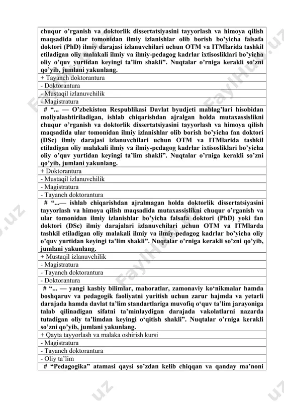 i izlanuvchilari uchun otm va itmlarida tashkil etiladigan oliy malakali ilmiy va ilmiy-pedagog kadrlar ixtisosliklari bo’yicha oliy o’quv yurtidan keyingi ta’lim shakli”. nuqtalar o’rniga kerakli so’zni qo’yib, jumlani yakunlang. + tayanch doktorantura - doktorantura - mustaqil izlanuvchilik - magistratura # “... — o’zbekiston respublikasi davlat byudjeti mablag’lari hisobidan moliyalashtiriladigan, ishlab chiqarishdan ajralgan holda mutaxassislikni chuqur o’rganish va doktorlik dissertatsiyasini tayyorlash va himoya qilish maqsadida ular tomonidan ilmiy izlanishlar olib borish bo’yicha fan doktori (dsc) ilmiy darajasi izlanuvchilari uchun otm va itmlarida tashkil etiladigan oliy malakali ilmiy va ilmiy-pedagog kadrlar ixtisosliklari bo’yicha oliy o’quv yurtidan keyingi ta’lim shakli”. nuqtalar o’rniga kerakli so’zni qo’yib, jumlani yakunlang. + doktorantura - mustaqil izlanuvchilik - magistratura - tayanch doktorantura # “...— ishlab chiqarishdan ajralmagan holda doktorlik dissertatsiyasini tayyorlash va himoya qilish maqsadida mutaxassislikni chuqur o’rganish va ular tomonidan ilmiy izlanishlar bo’yicha falsafa doktori (phd) yoki fan doktori (dsc) ilmiy darajalari izlanuvchilari uchun otm va itmlarda …