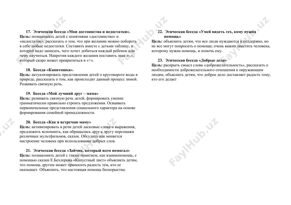 ми ситуациями, обогащать опыт проявления дружеского расположения. стимулировать желание делать что-то хорошее для друзей. 13. беседа «мой друг, подруга». цель: развивать связную речь детей, формировать умение грамматически правильно строить предложения. воспитывать дружеские чувства. 14. беседа «детский сад – второй дом» цель: предложить детям сравнить детский сад и дом, сказать, что общего, в чем различия. рассказать о труде множества людей, которые стараются сделать детский сад уютным, а пребывание детей в нем комфортным. воспитывать бережное отношению ребят ко всему, что их окружает в саду. 15. обж беседа «что любят зубки?» цель: учить детей заботиться о здоровье зубов, обсудить, что полезно, а что наносит вред зубам. учить ухаживать за зубами правильно. 16. беседа «глобус» цель: расширять представления детей о нашей родине, о ее месте на планете земля. познакомить с понятиями северный и южный полюс, арктика и антарктика. развивать любознательность. 17. этическая беседа «мои достоинства и недостатки». цель: познакомить детей с понятиями «достоинство» и …