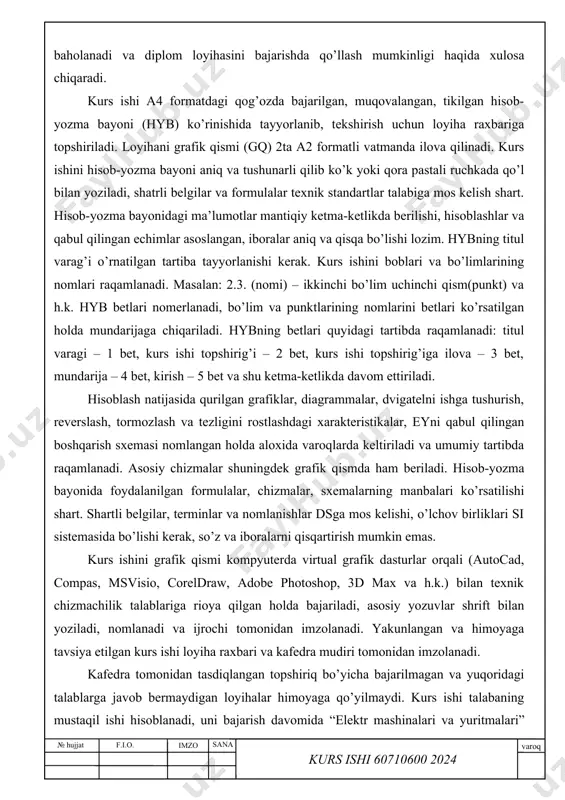 a’lumotlar mantiqiy ketma-ketlikda berilishi, hisoblashlar va qabul qilingan echimlar asoslangan, iboralar aniq va qisqa bo’lishi lozim. hybning titul varag’i o’rnatilgan tartiba tayyorlanishi kerak. kurs ishini boblari va bo’limlarining nomlari raqamlanadi. masalan: 2.3. (nomi) – ikkinchi bo’lim uchinchi qism(punkt) va h.k. hyb betlari nomerlanadi, bo’lim va punktlarining nomlarini betlari ko’rsatilgan holda mundarijaga chiqariladi. hybning betlari quyidagi tartibda raqamlanadi: titul varagi – 1 bet, kurs ishi topshirig’i – 2 bet, kurs ishi topshirig’iga ilova – 3 bet, mundarija – 4 bet, kirish – 5 bet va shu ketma-ketlikda davom ettiriladi. hisoblash natijasida qurilgan grafiklar, diagrammalar, dvigatelni ishga tushurish, reverslash, tormozlash va tezligini rostlashdagi xarakteristikalar, eyni qabul qilingan boshqarish sxemasi nomlangan holda aloxida varoqlarda keltiriladi va umumiy tartibda raqamlanadi. asosiy chizmalar shuningdek grafik qismda ham beriladi. hisob-yozma bayonida foydalanilgan formulalar, chizmalar, sxemalarning manbalari ko’rsatilishi shart. shartli belgilar, terminlar va nomlanishlar dsga mos kelishi, o’lchov birliklari si sistemasida bo’lishi kerak, so’z va iboralarni qisqartirish …