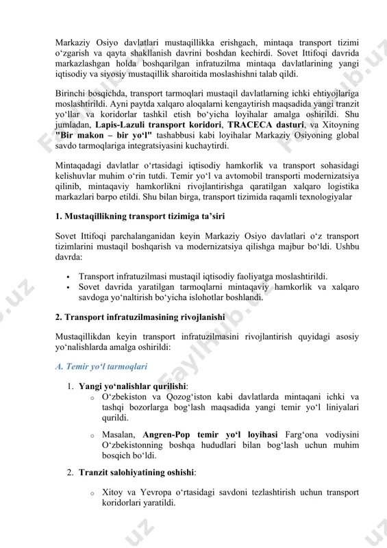 altirish bo‘yicha islohotlar boshlandi. 2. transport infratuzilmasining rivojlanishi mustaqillikdan keyin transport infratuzilmasini rivojlantirish quyidagi asosiy yo‘nalishlarda amalga oshirildi: a. temir yo‘l tarmoqlari 1. yangi yo‘nalishlar qurilishi: · o‘zbekiston va qozog‘iston kabi davlatlarda mintaqani ichki va tashqi bozorlarga bog‘lash maqsadida yangi temir yo‘l liniyalari qurildi. · masalan, angren-pop temir yo‘l loyihasi farg‘ona vodiysini o‘zbekistonning boshqa hududlari bilan bog‘lash uchun muhim bosqich bo‘ldi. 2. tranzit salohiyatining oshishi: · xitoy va yevropa o‘rtasidagi savdoni tezlashtirish uchun transport koridorlari yaratildi. · temir yo‘l orqali tranzit tashish hajmi sezilarli darajada oshdi. b. avtomobil yo‘llari 1. milliy yo‘llarni modernizatsiya qilish: · mustaqillikdan keyin ko‘plab yo‘llar xalqaro standartlarga moslashtirildi. · yangi avtomobil yo‘llari, masalan, toshkent-turkmanboshi yo‘nalishi, mintaqaviy savdoni rivojlantirishga xizmat qilmoqda. 2. xalqaro loyihalarda ishtirok: · o‘zbekiston, qozog‘iston va boshqa davlatlar traceca dasturi orqali sharq va g‘arbni bog‘lovchi avtomobil yo‘llarining qurilishida faol ishtirok etdi. c. havo transporti 1. aeroportlarni modernizatsiya qilish: · toshkent xalqaro aeroporti va boshqa …