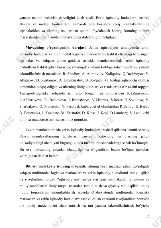 os jihatlarini hisobga olishni, ayniqsa, jahon iqtisodiyoti amaliyotida to’plangan tajribalar va xalqaro qonun–qoidalar asosida mamlakatimizda multimodal logistika markazlari va erkin iqtisodiy hududlarni tashkil qilish borasida takliflar ishlab chiqish va ularni tartibga solish usullarini yanada takomillashtirish zarurligini talab etadi. erkin iqtisodiy hududlarni tashkil etishda va undagi faoliyatlarni samarali olib borishda xorij mamlakatlarining tajribalaridan va ularning usullaridan unumli foydalanish hozirgi kunning muhim masalalaridan biri hisoblanib mavzuning dolzarbligini belgilaydi. mavzuning o’rganilganlik darajasi. jahon iqtisodiyoti amaliyotida erkin iqtisodiy hududlar va multimodal logistika markazlarini tashkil etishdagi to’plangan tajribalar va xalqaro qonun–qoidalar asosida mamlakatimizda erkin iqtisodiy hududlarni tashkil qilish borasida, shuningdek, ularni tartibga solish usullarini yanada takomillashtirish masalalari r. shodiev, a. alimov, a. xoliqulov, q.dadaboyev, v. abaturov, d. rustamov, a. bekmuratov, b. xo’jaev, va boshqa iqtisodchi olimlar tomonidan tadqiq etilgan va ularning ilmiy kitoblari va risolalarida o’z aksini topgan. transport-logistika sohasida ish olib brogan rus olimlaridan r.i.zimenkov, l.afanasiyeva, e. belotelova, l.bronshteyn, v.livshits, s.rezer, r.sokolova, v. sherbakova, …