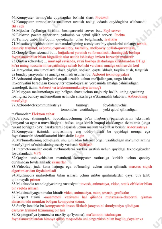 digan yoki qabul qilinadigan ma'lumotlar: elektron xabar 78.jarayon, shuningdek, foydalanuvchining ba'zi majburiy parametrlarini tekshirish jarayoni va agar u muvaffaqiyatli bo'lsa, unga kirish huquqi cheklangan tizimlarda (unga ruxsat berilgan) ba'zi harakatlarni bajarish uchun ma'lum vakolatlar berish: avtorizatsiya 79.kompyuter tizimida aniqlashning eng oddiy usuli bu quyidagi nomga ega foydalanuvchi identifikatorini kiritishdir: login 80.ma'lumotlarning ochiqligini, shu jumladan internet orqali uzatiladigan ma'lumotlarning maxfiyligini ta'minlashning asosiy vositasi: shifrlash 81.internet-kanallar orqali ma'lumotlarni xavfsiz uzatish uchun quyidagi texnologiyadan foydalaniladi: vpn 82.qog'oz tashuvchisidan matnlarni kompyuter xotirasiga kiritish uchun qanday qurilmadan foydalaniladi: skanerlar 83.videofayl juda katta hajmga ega bo'lmasligi uchun nima qilinadi: maxsus siqish algoritmlaridan foydalaniladi 84.multimedia mahsulotlari bilan ishlash uchun ushbu qurilmalardan qaysi biri talab qilinmaydi: printer 85.multimedia texnologiyasining xususiyati: tovush, animatsiya, video, statik ob'ektlar bilan bir vaqtda ishlash 86.multimediyaga nimalar kiradi: video, animatsiya, matn, tovush, grafikalar 87.ekspert tizimi -muammoli vaziyatni hal qilishda mutaxassis-ekspertni qisman almashtirishi mumkin bo'lgan kompyuter tizimi. 88.sun'iy intellekt bu-kompyuterda inson fikrlash jarayonini simulyatsiya qiladigan …