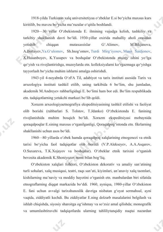 ilan bogʻliqdir. ular amalga oshirgan ishlar mustamlakachilikka xizmat qilgan boʻlsada, toʻplangan katta etn. materiallar 19-asr oxiri — 20-asr boshlaridagi turkiston hayot tarzini tavsiflashda muhim ilmiy ahamiyatga ega. 1918-yilda turkiston xalq universitetiyaa oʻzbeklar e.si boʻyicha maxsus kurs kiritilib, bu mavzu boʻyicha maʼruzalar oʻqitila boshlandi. 1920—30 yillar oʻzbekistonda e. ilmining vujudga kelish, tashkiliy va tarkibiy shakllanish davri boʻldi. 1930-yillar oxirida mahalliy aholi orasidan yetishib chiqqan mutaxassislar gʻ.alimov, m.bikjanova, a.boltayev,ya.gʻulomov, sh.inogʻomov, turdi mirgʻiyosov, muso saidjonov, x.husanboyev, k.yusupov va boshqalar oʻzbekistonda muzey ishini yoʻlga qoʻyish va rivojlantirishga, muzeylarda etn. kolleksiyalarni koʻrgazmaga qoʻyishga tayyorlash boʻyicha muhim ishlarni amalga oshirishdi. 1943-yil 4-noyabrda oʻzfa til, adabiyot va tarix instituti asosida tarix va arxeologiya instituti tashkil etilib, uning tarkibida 6 boʻlim, shu jumladan, akademik m.andreyev rahbarligidagi e. boʻlimi ham bor edi. boʻlim respublikada etn. tadqiqotlarning yetakchi markazi boʻlib qoldi. xorazm arxeologiyaetnografiya ekspeditsiyasining tashkil etilishi va faoliyat olib borishi (rahbarlari s. tolstov, t.jdanko) oʻzbekistonda e. fanining rivojlanishida muhim bosqich …