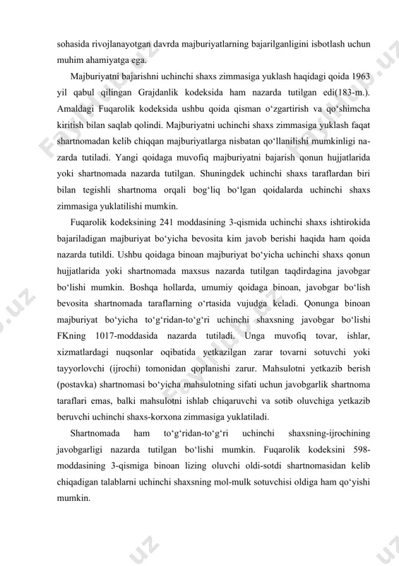 anishi, ayniqsa, hozirgi tadbirkorlik sohasida rivojlanayotgan davrda majburiyatlarning bajarilganligini isbot​lash uchun muhim ahamiyatga ega. majburiyatni bajarishni uchinchi shaxs zimmasiga yuklash haqidagi qoida 1963 yil qabul qilingan grajdanlik kodeksida ham nazarda tutilgan edi(183-m.). amaldagi fuqarolik kodeksida ushbu qoida qisman o‘zgartirish va qo‘shimcha kiritish bilan saqlab qolindi. majburiyatni uchinchi shaxs zimmasiga yuklash faqat shartnomadan kelib chiqqan majburiyatlarga nisbatan qo‘llanilishi mumkinligi na​zarda tutiladi. yangi qoidaga muvofiq majburiyatni bajarish qonun hujjatlarida yoki shartnomada nazarda tutilgan. shuningdek uchinchi shaxs taraflardan biri bilan tegishli shartnoma orqali bog‘liq bo‘lgan qoidalarda uchinchi shaxs zimmasiga yuklatilishi mumkin. fuqarolik kodeksining 241 moddasining 3-qismida uchinchi shaxs ishtirokida bajariladigan majburiyat bo‘yicha bevosita kim javob berishi haqida ham qoida nazarda tutildi. ushbu qoidaga binoan majburiyat bo‘yicha uchinchi shaxs qonun hujjatlarida yoki shartnomada maxsus nazarda tutilgan taqdirdagina javobgar bo‘lishi mumkin. boshqa hollarda, umumiy qoidaga binoan, javobgar bo‘lish bevosita shartnomada taraflarning o‘rtasida vujudga keladi. qonunga binoan majburiyat bo‘yicha to‘g‘ridan-to‘g‘ri uchinchi shaxsning javobgar bo‘li​shi fkning 1017-moddasida …