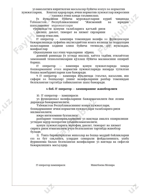 арида хамда бошқарманинг ички норматив хужжатларида назарда тутилган бошқа хукуқларга хам эгадир. 4-боб. it оператор — хамширанинг мажбуриятлари 8. қуйидагилар it оператор — хамшираларининг мажбуриятлари хисобланади: уз ваколатига киритилган масалалар буйича конун ва норматив хужжатларни, кенгаш қарорлари, ички норматив хужжатлар ижросини ташкил этиш хамда таъминлаш; ўз йуналиши бўйича мурожаатларни куриб чиқишда ўзбекистон республикасининг “жисмоний ва юридик шахсларнинг мурожаатлари тўғрисида”ги қонуни талабларига қатъий риоя қилиш; давлат, тижорат ва хизмат сирларини ошкор этмаслик; it оператор — хамшира томонидан вазифа ва функциялари бажарилишида хуфиёна иқтисодиётни юзага келиши ва коррупция холатларини олдини олиш буйича тегишли, шу жумладан, манфаатлар тўқнашувини хал этиш чораларини кўриш; доимий равишда ўз устида ишлаш, хаётга тадбиқ этилаётган замонавий технологияларни қўллаш бўйича малакасини ошириб бориш; it оператор — хамшира қонун хужжатларида хамда бошкарманинг ички норматив хужжатларида назарда тутилган бошка мажбуриятларни хам бажаради. 9. it оператор — хамшира йўқлигида (таътил, касаллик, иш сафари ва бошқалар) унинг вазифаларини рахбар томонидан белгиланган тартибда тайинланган …