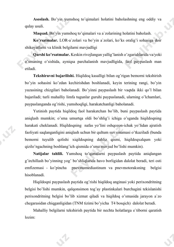 boshlanadi, keyin terining rangi, bo’yin yuzasining chizgilari baholanadi. bo’yinni paypaslash bir vaqtda ikki qo’l bilan bajariladi; turli mahalliy limfa tugunlar guruhi paypaslanadi, ularning o’lchamlari, paypaslanganda og’rishi, yumshoqligi, harakatchanligi baholanadi. yutinish paytida hiqildoq faol harakatchan bo’lib, buni paypaslash paytida aniqlash mumkin; o’sma umurtqa oldi bo’shlig’i ichiga o’sganda hiqildoqning harakati cheklanadi. hiqildoqning nafas yo’lini oshqozon-ichak yo’lidan ajratish faoliyati saqlanganligini aniqlash uchun bir qultum suv sinamasi o’tkaziladi (bunda bemorni tuyulib qolishi xiqildoqning dahliz qismi, hiqildoqxalqum yoki qizilo’ngachning boshlang’ich qismida o’sma mavjud bo’lishi mumkin). natijalar tahlili. yumshoq to’qimalarni paypaslash paytida aniqlangan g’irchillash bo’yinning yog’ bo’shliqlarida havo borligidan dalolat beradi, teri osti emfizemasi - ko’pincha pnevmomediastinum va pnevmotoraksning belgisi hisoblanadi. hiqildoqni paypaslash paytida og’rishi hiqildoq anginasi yoki perixondritning belgisi bo’lishi mumkin, qalqonsimon tog’ay plastinkalari burchagini tekislanishi perixondritning belgisi bo’lib xizmat qiladi va hiqildoq o’smasida jarayon a`zo chegarasidan chiqganligidan (tnm tizimi bo’yicha t4 bosqich) dalolat beradi. mahalliy belgilarni tekshirish paytida bir nechta holatlarga e`tiborni qaratish lozim: …