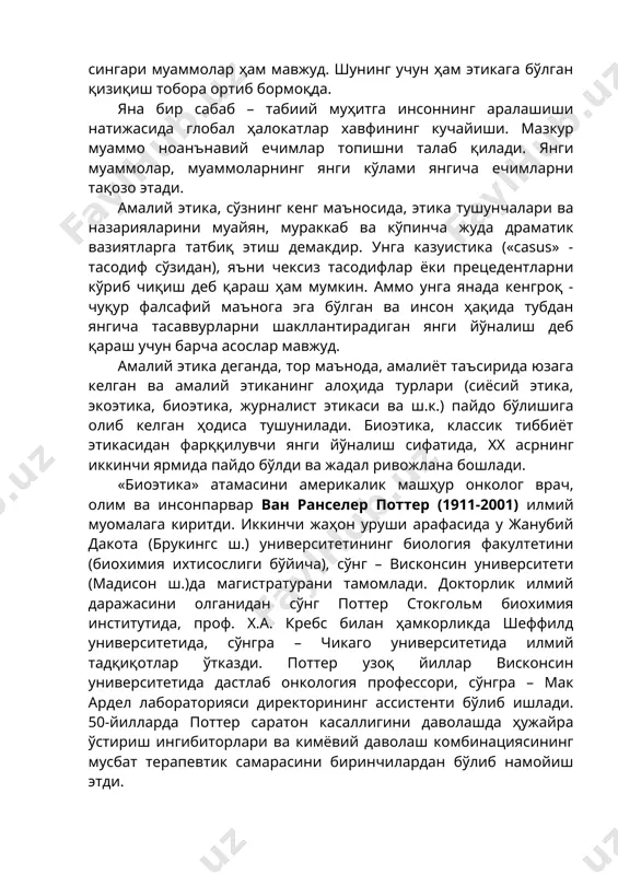 нг кучайиши. мазкур муаммо ноанънавий ечимлар топишни талаб қилади. янги муаммолар, муаммоларнинг янги кўлами янгича ечимларни тақозо этади. амалий этика, сўзнинг кенг маъносида, этика тушунчалари ва назарияларини муайян, мураккаб ва кўпинча жуда драматик вазиятларга татбиқ этиш демакдир. унга казуистика («casus» - тасодиф сўзидан), яъни чексиз тасодифлар ёки прецедентларни кўриб чиқиш деб қараш ҳам мумкин. аммо унга янада кенгроқ - чуқур фалсафий маънога эга бўлган ва инсон ҳақида тубдан янгича тасаввурларни шакллантирадиган янги йўналиш деб қараш учун барча асослар мавжуд. амалий этика деганда, тор маънода, амалиёт таъсирида юзага келган ва амалий этиканинг алоҳида турлари (сиёсий этика, экоэтика, биоэтика, журналист этикаси ва ш.к.) пайдо бўлишига олиб келган ҳодиса тушунилади. биоэтика, классик тиббиёт этикасидан фарққилувчи янги йўналиш сифатида, xx асрнинг иккинчи ярмида пайдо бўлди ва жадал ривожлана бошлади. «биоэтика» атамасини америкалик машҳур онколог врач, олим ва инсонпарвар ван ранселер поттер (1911-2001) илмий муомалага киритди. иккинчи жаҳон уруши арафасида у жанубий дакота (брукингс ш.) …