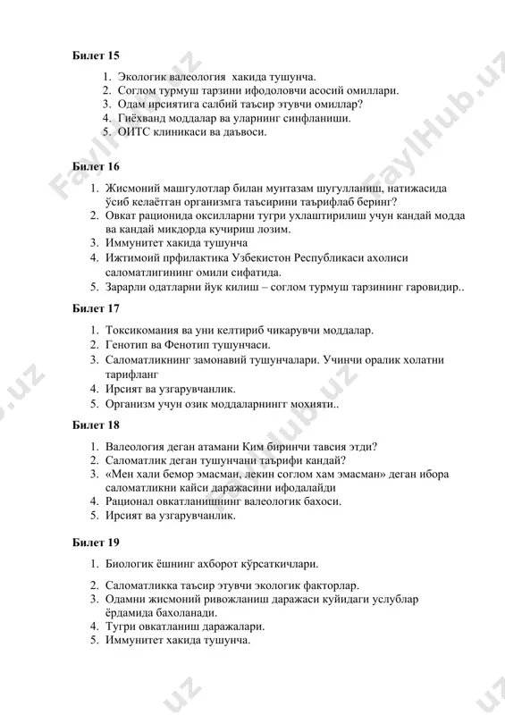 ади. 4. тугри овкатланиш даражалари. 5. иммунитет хакида тушунча. билет 20 1. валеология фани келиб чикиши ва структураси. мақсад ва вазифалари. 2. ирсий касалликлари ва уларнинг турлари. 3. гиёҳванд моддалар ва уларнинг синфланиши. 4. оксил, ёг, углевод, сув микроэлементларининг умумий таърифи, вазифалари ва организмда модда амашинуви жараёнларида иштироки. 5. овкатланишнинг талаб сифати. билет 21 1. валеология интегратив фан ва бошқа фанлар билан боғлиқлиги. 2. одам организмнинг ўсиши ва ривожланиш ҳусусиятлари. 3. иммунитет ҳақида тушунча. 4. ирсият ва узгарувчанлик. 5. саломатликни мустахкамлашнинг ноанъанавий усуллари. билет 22 1. соғлом турмуш тарзи асослари тушунчаларини шакиллантириш. 2. атроф – муҳитнинг инсон саломатлигига таъсири. 3. алкоголь ичимликлари ва уларнинг асоратлари. 4. токсономия, уни келтириб чикарувчи омиллар. 5. тамаки чекишнинг зарарли окибтлари. билет 23 1. саломатликнинг ёш ва жинсий ҳусусиятлари. 2. анемия касаллиги келиб чиқиши. унинг ақлий фаолият ва жисмоний ривожланишга таъсири. 3. валеология фанинг бошқа фанлар алоқадорлиги 4. онтогенез назарияси. 5. кун тартибига амал килиш.. …
