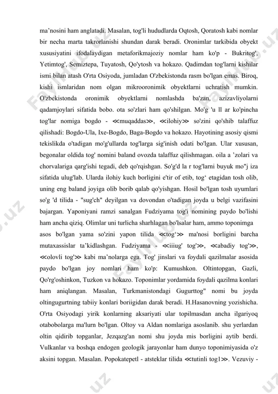 rminlar uchraydi. masalan, jizzax viloyati baxmal tumanida jamonjar degan orooykonim bor. qishloq xavtli jarlik yonida joylashganligi sababli jelovchi mahalliy xalq unga jamonjar deb nom berishgan. bunday xosiyatsiz nomlar soya-salqin ilinjida yurgan kishilarni ogohlantirib turadi: yomontov. yomonjar, yomonqum kabi obyektlardan yaxshilik kutib bo'lmaydi. jumladan, yomonqumda odam shamol paytida qum ostida qolib ketishi mumkin, yomonjarning yon bag'ri o'pirilib insonlarni bosib qolishi hech gap emas. oronimik terminlar orasida tosh so'zi alohida o'rin tutadi. tosh so'zi nafaqat qattiq tog' jinslarinig umumiy nomi, balki shu bilan birga “tog'”, “alohida qoya”. “cho'qqi” ma’nosini ham anglatadi. masalan, tog'li hududlarda oqtosh, qoratosh kabi nomlar bir necha marta takrorlanishi shundan darak beradi. oronimlar tarkibida obyekt xususiyatini ifodalaydigan metaforikmajoziy nomlar ham ko'p - bukritog', yetimtog', semiztepa, tuyatosh, qo'ytosh va hokazo. qadimdan tog'larni kishilar ismi bilan atash o'rta osiyoda, jumladan o'zbekistonda rasm bo'lgan emas. biroq, kishi ismlaridan nom olgan mikrooronimik obyektlarni uchratish mumkin. o'zbekistonda oronimik obyektlarni nomlashda ba'zan, azizavliyolarni qadamjoylari sifatida …