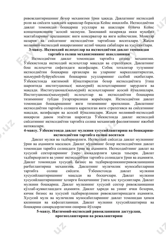 мавзу. иқтисодий ислоҳотлар ва иқтисодиётни давлат томонидан тартибга солиш механизмининг шаклланиши иқтисодиётни давлат томонидан тартибга солиш механизми. ўзбекистонда иқтисодий ислоҳотлар мақсади ва стратегияси. давлатнинг бош ислоҳотчи сифатидаги вазифалари. собиқ тоталитар тузумнинг иқтисодиётни бошқариш органлари ва уларнинг марказлаштирилган, маъмурий-буйруқбозлик бошқариш усулларининг салбий оқибатлари. ўзбекистонда ижтимоий йўналтирилган бозор иқтисодиётига ўтиш шароитида институционал( маъмурий) ислоҳотларининг зарурлиги ва мақсади. институционал(маъмурий) ислоҳотларнинг асосий йўналишлари. институционал(маъмурий) ислоҳотлар ва иқтисодиётни бошқариш тизимининг тубдан ўзгартирилиши жараёнлари. иқтисодиётни давлат томонидан бошқаришнинг янги тизимининг яратилиши. давлатнинг иқтисодиётни тартибга солишга қаратилган янги стратегияси ва сиёсатининг мақсади, вазифалари ва асосий йўналишлари. жаҳон молиявий-иқтисодий инқирози давом этаётган шароитда ўзбекистонда давлат иқтисодий сиёсатининг иқтисодиётни тартибга солиш механизми фаолиятининг ижобий натижалари. 4-мавзу. ўзбекистонда давлат мулкини хусусийлаштириш ва бошқариш-иқтисодиётни тартибга солиш воситаси давлат мулки ва тадбиркорлиги. иқтисодий сиёсатда давлат мулкининг ўрни ва аҳамияти масаласи. давлат мулкининг бозор иқтисодиётини давлат томонидан тарибга солишдаги ўрни ва аҳамияти. иқтисодиётнинг давлат ва хусусий секторларининг ўзаро алоқадорлиги ҳамда таъсири. давлат тадбиркорлиги …