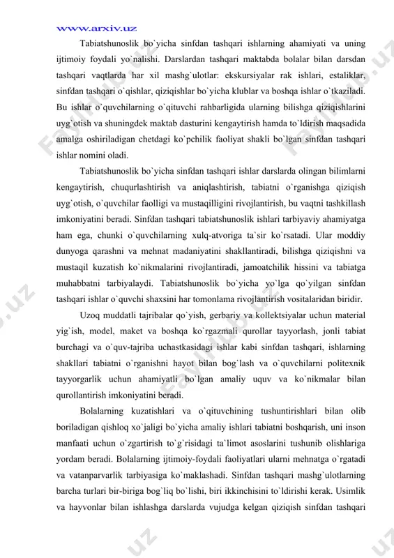 n amaliy uquv va ko`nikmalar bilan qurollantirish imkoniyatini beradi. bolalarning kuzatishlari va o`qituvchining tushuntirishlari bilan olib boriladigan qishloq xo`jaligi bo`yicha amaliy ishlari tabiatni boshqarish, uni inson manfaati uchun o`zgartirish to`g`risidagi ta`limot asoslarini tushunib olishlariga yordam beradi. bolalarning ijtimoiy-foydali faoliyatlari ularni mehnatga o`rgatadi va vatanparvarlik tarbiyasiga ko`maklashadi. sinfdan tashqari mashg`ulotlarning barcha turlari bir-biriga bog`liq bo`lishi, biri ikkinchisini to`ldirishi kerak. usimlik va hayvonlar bilan ishlashga darslarda vujudga kelgan qiziqish sinfdan tashqari mashg`ulotlarda rivojlanishi mumkin, ayniqsa tabiatshunoslik bilan qiziqqan o`quvchilar esa yosh tabiatshunoslar to`garagiga birlashtirilishi mumkin. o`quvchilarda tabiiy ob`ektlarni kollektsiyalashtirishga moyillikni, hayvonlarga muhabbatni payqagan o`qituvchi ularning qiziqishlariga qarab mashg`ulotlar topishi, tabiat to`g`risidagi fanni chuqurroq o`rganish istagini rivojlantirish zarur. sinfdan tashqari ishlarning mazmuni. tabiatshunoslik bo`yicha sinfdan tashqari ishlarga tabiatni o`rganish va muhofaza qilish, o`simliklarni o`stirish, hayvonlarni parvarish qilish bilan bog`liq bo`lgan xilma-xil mashg`ulotlar kiradi. bu mashg`ulotlar darslarni takrorlamasligi va faqat darslarda olingan bilimlarga asoslanishi kerak. bolalar e`tiborini tabiat, shuningdek maktab jonli burchagi va o`quv-tajriba …