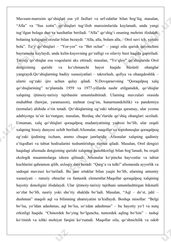 ona kuylaydi, unda kelin-kuyovning go‘zalligi va oilaviy baxt haqida gapiriladi. tarixiy qo‘shiqlar esa voqealarni aks ettiradi; masalan, “yo‘qlov” qo‘shiqlarida orol dengizining qurishi va ko‘chmanchi hayot haqida hüzünli ohanglar yangraydi.qo‘shiqlarning badiiy xususiyatlari – takrorlash, qofiya va ohangdoshlik – ularni og‘zaki ijro uchun qulay qiladi. n.dovqaraevning “qoraqalpoq xalq qo‘shiqlarining” to‘plamida 1959 va 1977-yillarda nashr etilganidek, qo‘shiqlar xalqning ijtimoiy-tarixiy tajribasini umumlashtiradi. ularning mavzulari orasida muhabbat (hawjar, yaramazon), mehnat (sog‘im, hunarmandchilik) va pandemiya (termalar) alohida o‘rin tutadi. qo‘shiqlarning og‘zaki tabiatiga qaramay, ular yozma adabiyotga ta’sir ko‘rsatgan; masalan, berdaq she’rlarida qo‘shiq ohanglari seziladi. umuman, xalq qo‘shiqlari qoraqalpoq madaniyatining yadrosi bo‘lib, ular orqali xalqning hissiy dunyosi ochib beriladi.afsonalar, maqollar va topishmoqlar qoraqalpoq og‘zaki ijodining ixcham, ammo chuqur janrlaridir. afsonalar xalqning qadimiy e’tiqodlari va tabiat hodisalarini tushuntirishga xizmat qiladi. masalan, orol dengizi haqidagi afsonada dengizning qurishi xalqning gunohkorligi bilan bog‘lanadi, bu orqali ekologik muammolarga ishora qilinadi. afsonalar ko‘pincha hayvonlar va tabiat kuchlarini qahramon qilib, axloqiy dars beradi: …