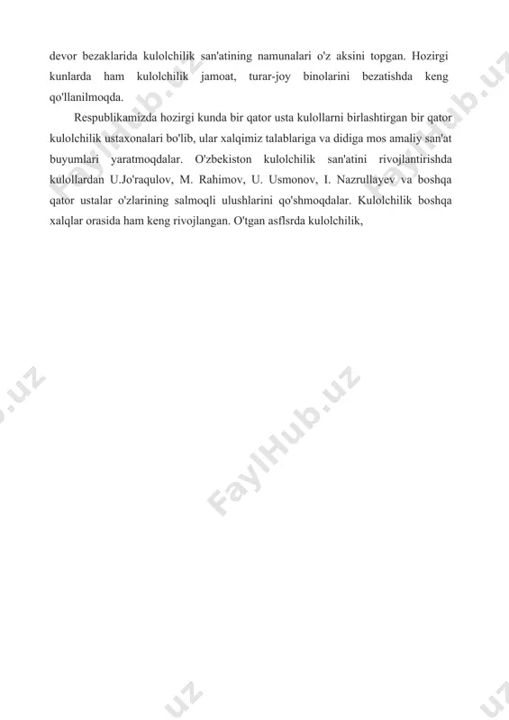rik elementlarning boyligi, xilma-xilligi, bo'yoqlar gammasining yorqinligi bilan ajralib turadi. ularda feruza rang baxt keltiruvchi belgi sifatida ko'p ishlatiladi. kulolchilik o'zbekiston me'morchiligida ham keng qo'llanilgan. madrasa, masjid, karvonsaroy, hammomlarning peshtoqlarida xona ichlaridagi devor bezaklarida kulolchilik san'atining namunalari o'z aksini topgan. hozirgi kunlarda ham kulolchilik jamoat, turar-joy binolarini bezatishda keng qo'llanilmoqda. respublikamizda hozirgi kunda bir qator usta kulollarni birlashtirgan bir qator kulolchilik ustaxonalari bo'lib, ular xalqimiz talablariga va didiga mos amaliy san'at buyumlari yaratmoqdalar. o'zbekiston kulolchilik san'atini rivojlantirishda kulollardan u.jo'raqulov, m. rahimov, u. usmonov, i. nazrullayev va boshqa qator ustalar o'zlarining salmoqli ulushlarini qo'shmoqdalar. kulolchilik boshqa xalqlar orasida ham keng rivojlangan. o'tgan asflsrda kulolchilik,