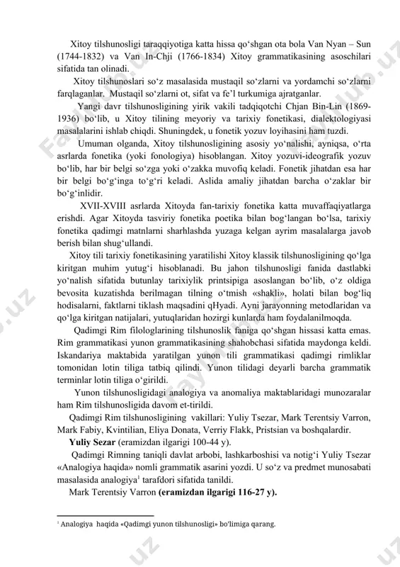 isga (sintagmaga) oid faktlar ustida ish olib borildi. shuningdek, tanqidiy matnshunoslik taraqqiy qildi. xitoy tilshunosligi taraqqiyotiga katta hissa qo‘shgan ota bola van nyan – sun (1744-1832) va van in-chji (1766-1834) xitoy grammatikasining asoschilari sifatida tan olinadi. xitoy tilshunoslari so‘z masalasida mustaqil so‘zlarni va yordamchi so‘zlarni farqlaganlar. mustaqil so‘zlarni ot, sifat va fe’l turkumiga ajratganlar. yangi davr tilshunosligining yirik vakili tadqiqotchi chjan bin-lin (1869-1936) bo‘lib, u xitoy tilining meyoriy va tarixiy fonetikasi, dialektologiyasi masalalarini ishlab chiqdi. shuningdek, u fonetik yozuv loyihasini ham tuzdi. umuman olganda, xitoy tilshunosligining asosiy yo‘nalishi, ayniqsa, o‘rta asrlarda fonetika (yoki fonologiya) hisoblangan. xitoy yozuvi-ideografik yozuv bo‘lib, har bir belgi so‘zga yoki o‘zakka muvofiq keladi. fonetik jihatdan esa har bir belgi bo‘g‘inga to‘g‘ri keladi. aslida amaliy jihatdan barcha o‘zaklar bir bo‘g‘inlidir. xvii-xviii asrlarda xitoyda fan-tarixiy fonetika katta muvaffaqiyatlarga erishdi. agar xitoyda tasviriy fonetika poetika bilan bog‘langan bo‘lsa, tarixiy fonetika qadimgi matnlarni sharhlashda yuzaga kelgan ayrim masalalarga javob berish …