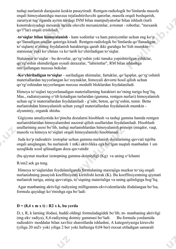 di, chunki u yoki bu operatsiyani bajarishda talab etiladigan samarani olishga faqat ma’lum miqdordagi rm-dan foydalangandagina erishiladi; -vaqt orqali himoyalanish: inm bilan bo‘ladigan aloqa muddatini qisqartirish orqali erishiladi. vaqt orqali himoyalanishga rentgenradiologik bo‘limlardagi xodimlarning ish vaqtlarini qisqartirish, ta’til muddatlarini uzaytirish, nafaqaga ertaroq yoshdan chiqish kiradi (rentgen diagnostik muassasalarning xodimlari 5 soatgacha, radiologik bo‘limlar xodimlari uchun 4 soatgacha ish kuni tashkil qilish). xodimlarning kasbiy mahorat darajalari katta ahamiyatga egadir, chunki xodimlarning mahorati zaruriy operatsiyalarni o‘tkazish vaqtini kamaytirishga imkon beradi, demak inm bilan bo‘ladigan aloqani kamaytiradi. -masofa orqali himoyalanish: tashqi nurlanish dozasi inm dan ishchigacha bo‘lgan masofaning kvadratiga teskari proporsionaldir, shuning uchun bu masofani uzaytirish tashqi nurlanish darajasini keskin pasaytiradi. rentgen-radiologik bo‘limlarda masofa orqali himoyalanishga maxsus rejalashtiriluvchi qarorlar, masofa orqali boshqarish, zaruriyat tug‘ilganda ayrim turdagi inm bilan manipulyatorlar bilan ishlash (turli konstruksiyadagi mexanik tarzda oluvchi mexanizmlar, avtomat - robotlar, "mexanik qo‘l"lar) orqali erishiladi. -to‘siqlar bilan himoyalanish - ham xodimlar va ham patsiyentlar …