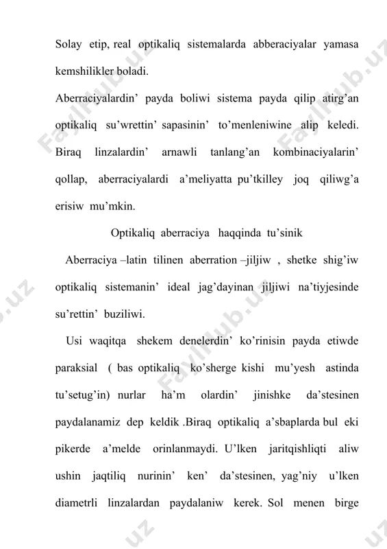 saplanadi. sferaliq aberraciyani to’mendegi usillar menen joq qiliw mu’mkin. linzanin’ bas optikaliq ko’sherinen uzaqta taraliwshi nurlardi: 1. diafragma ja’rdeminde qirqip taslaw arqali. biraq diafragma linzag’a tu’sip atirg’an nurlardin’ intensivligin kemeytiredi. sonin’ ushin bul usildan kem paydalaniladi; 2.bir-birine tig’iz baylanistirilg’an jiynawshi ha’m shashiratiwshi linzalar sistemasinan paydalaniw arqali.bul usilda birinshi linzanin’ kemshiligin ekinshi linza joq qiladi, sebebi olardin’ sferaliq aberraciyasi qarama-qarsi belgige iye. eger jiynawshi linzada payda bolg’an su’wrettin’ shegarasin diqqat penen gu’zetsek , onin’ ren’-beren’ ekenligin ko’remiz. demek , linza o’zinen o’tip atirg’an nurdi quramliq bo’leklerge , yag’niy ha’r tu’rli ren’degi nurlarg’a ajiratadi eken.linzanin’ bul kemshiligi xromatikaliq aberraciya dep ataladi. bul kemshilik absolyut ortaliqtin’ sindiriw ko’rsetkishi jaqtiliqtin’ tolqin uzinlig’ina baylanislilig’i, yag’niy jaqtiliq disperciyasi arqali tu’sindiriledi. xromatikaliq aberraciya sebepli qizil nurlardin’ fokusi fiolet ren’ nurlarinin’ fokusina salistirg’anda uzaq jaylasqan. sonin’ ushin da linzadan o’tken aq nurdin’ fokusi ren’li boladi. sferaliq aberraciya siyaqli jiynawshi ha’m shashiratiwshi linzalardin’ aberraciyasi qarama-qarsi xarakterge iye. linzanin’ fokus …