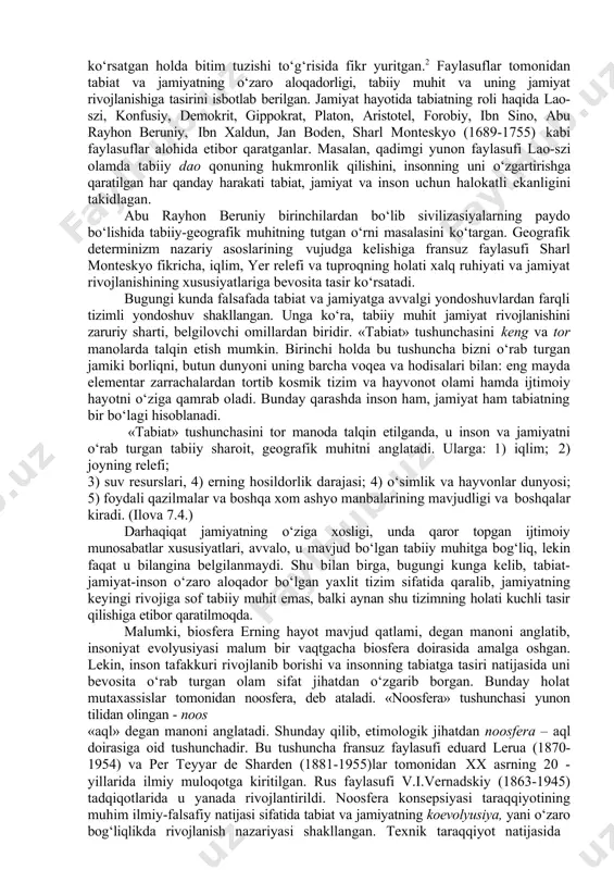 ng va tor manolarda talqin etish mumkin. birinchi holda bu tushuncha bizni o‘rab turgan jamiki borliqni, butun dunyoni uning barcha voqea va hodisalari bilan: eng mayda elementar zarrachalardan tortib kosmik tizim va hayvonot olami hamda ijtimoiy hayotni o‘ziga qamrab oladi. bunday qarashda inson ham, jamiyat ham tabiatning bir bo‘lagi hisoblanadi. «tabiat» tushunchasini tor manoda talqin etilganda, u inson va jamiyatni o‘rab turgan tabiiy sharoit, geografik muhitni anglatadi. ularga: 1) iqlim; 2) joyning relefi; 3) suv resurslari, 4) erning hosildorlik darajasi; 4) o‘simlik va hayvonlar dunyosi; 5) foydali qazilmalar va boshqa xom ashyo manbalarining mavjudligi va boshqalar kiradi. (ilova 7.4.) darhaqiqat jamiyatning o‘ziga xosligi, unda qaror topgan ijtimoiy munosabatlar xususiyatlari, avvalo, u mavjud bo‘lgan tabiiy muhitga bog‘liq, lekin faqat u bilangina belgilanmaydi. shu bilan birga, bugungi kunga kelib, tabiat-jamiyat-inson o‘zaro aloqador bo‘lgan yaxlit tizim sifatida qaralib, jamiyatning keyingi rivojiga sof tabiiy muhit emas, balki aynan shu tizimning holati kuchli tasir qilishiga …