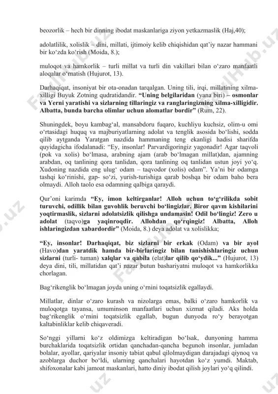 ch bir dinning ibodat maskanlariga ziyon yetkazmaslik (haj,40); adolatlilik, xolislik – dini, millati, ijtimoiy kelib chiqishidan qat’iy nazar hammani bir ko‘zda ko‘rish (moida, 8.); muloqot va hamkorlik – turli millat va turli din vakillari bilan o‘zaro manfaatli aloqalar o‘rnatish (hujurot, 13). darhaqiqat, insoniyat bir ota-onadan tarqalgan. uning tili, irqi, millatining xilma- xilligi buyuk zotning qudratidandir. “uning belgilaridan (yana biri) – osmonlar va yerni yaratishi va sizlarning tillaringiz va ranglaringizning xilma-xilligidir. albatta, bunda barcha olimlar uchun alomatlar bordir” (rum, 22). shuningdek, boyu kambag‘al, mansabdoru fuqaro, kuchliyu kuchsiz, olim-u omi o‘rtasidagi huquq va majburiyatlarning adolat va tenglik asosida bo‘lishi, sodda qilib aytganda yaratgan nazdida hammaning teng ekanligi hadisi sharifda quyidagicha ifodalanadi: “ey, insonlar! parvardigoringiz yagonadir! agar taqvoli (pok va xolis) bo‘lmasa, arabning ajam (arab bo‘lmagan millat)dan, ajamning arabdan, oq tanlining qora tanlidan, qora tanlining oq tanlidan ustun joyi yo‘q. xudoning nazdida eng ulug‘ odam – taqvodor (xolis) odam”. ya’ni bir odamga tashqi …