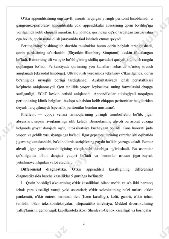 idagi og'riq kuchayadi, paypaslaganda u yumshoqroq holga o'tadi, uning chegaralarida noaniqlik paydo bo'ladi. qon tahlilida leykositoz ortishi qayd etiladi. bunda yiringlikni (absess), iloji boricha qorin bo'shlig'iga tarqatmasdan, tashqariga ochish va uni drenajlash zarur bo'ladi. o'tkir appenditsitning eng xavfli asorati tarqalgan yiringli peritonit hisoblanadi, u gangrenoz-perforativ appenditsitda yoki appendikular absessning qorin bo'shlig'iga yorilganida kelib chiqishi mumkin. bu holatda, qorindagi og'riq tarqalgan xususiyatga ega bo'lib, qorin nafas olish jarayonida faol ishtirok etmay qo'yadi. peritonitning boshlang'ich davrida mushaklar butun qorin bo'ylab taranglashadi, qorin pardasining ta'sirlanishi (shyotkin-blumberg simptomi) keskin ifodalangan bo'ladi. bemorning tili va og'iz bo'shlig'ining shilliq qavatlari quriydi, tili oqish rangda qoplangan bo'ladi. perkussiyada qorinning yon kanallari sohasida to'mtoq tovush aniqlanadi (ekssudat hisobiga). ultratovush yordamida tekshiruv o'tkazilganda, qorin bo'shlig'ida suyuqlik borligi tasdiqlanadi. auskultatsiyada ichak peristaltikasi ko'pincha aniqlanmaydi. qon tahlilida yuqori leykositoz, uning formulasini chapga surilganligi, echt keskin ortishi aniqlanadi. appendikular etiologiyali tarqalgan peritonitning klinik belgilari, boshqa sababdan kelib chiqqan peritonitlar belgilaridan deyarli farq …
