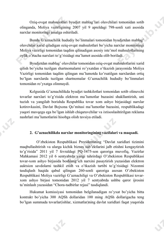 ishtirokida o’tkaziladi, bu tashkilotlarga taklifnomalar jo’natiladi. oziq-ovqat mahsulotlari byudjet mablag’lari oluvchilari tomonidan sotib olinganda, moliya vazirligining 2007 yil 9 apreldagi 798-sonli xati asosida narxlar monitoringi amalga oshiriladi. bunda g’aznachilik hududiy bo’linmalari tomonidan byudjetdan mablag’ oluvchilar xarid qiladigan oziq-ovqat mahsulotlari bo’yicha narxlar monitoringi moliya vazirligi tomonidan taqdim qilinadigan asosiy iste’mol mahsulotlarining oylik o’rtacha narxlari to’g’risidagi ma’lumot asosida olib boriladi. byudjetdan mablag’ oluvchilar tomonidan oziq-ovqat mahsulotlarini xarid qilish bo’yicha tuzilgan shartnomalarni ro’yxatdan o’tkazish jarayonida moliya vazirligi tomonidan taqdim qilingan ma’lumotda ko’rsatilgan narxlardan ortiq bo’lgan narxlarda tuzilgan shartnomalar g’aznachilik hududiy bo’linmalari tomonidan ro’yxatga olinmaydi. kelgusida g’aznachilikda byudjet tashkilotlari tomonidan sotib olinuvchi tovarlar narxlari to’g’risida elektron ma’lumotlar bazasini shakllantirish, uni tuzish va yangilab borishda respublika tovar xom ashyo birjasidagi narxlar kotirovkasini, davlat bojxona qo’mitasi ma’lumotlar bazasini, respublikadagi yuqori mavqega ega bo’lgan ishlab chiqaruvchilar va ixtisoslashtirilgan reklama nashrlari ma’lumotlarini hisobga olish tavsiya etiladi. 2. g’aznachilikda narxlar monitoringining vazifalari va maqsadi. o’zbekiston respublikasi prezidentining “davlat xaridlari …
