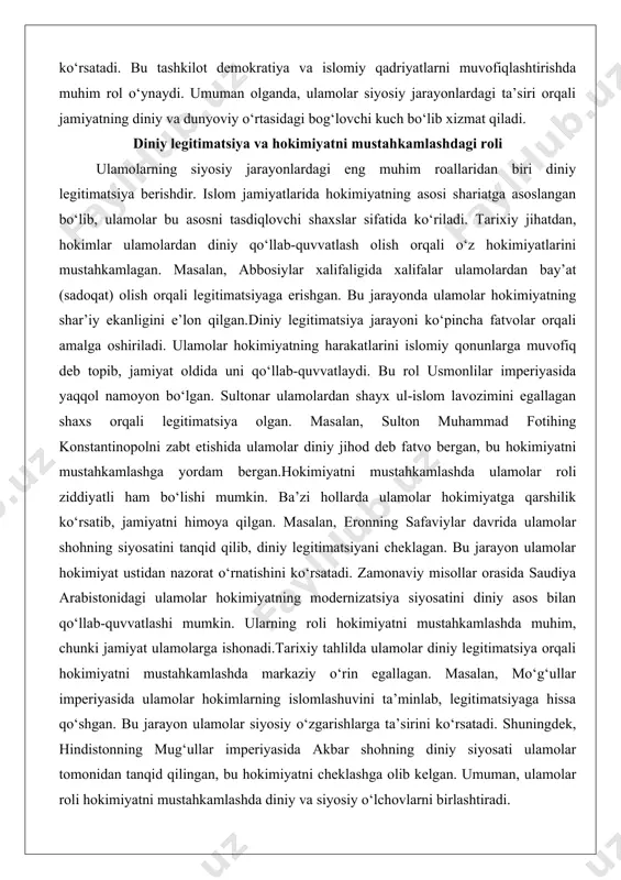 nlilar imperiyasida yaqqol namoyon bo‘lgan. sultonar ulamolardan shayx ul-islom lavozimini egallagan shaxs orqali legitimatsiya olgan. masalan, sulton muhammad fotihing konstantinopolni zabt etishida ulamolar diniy jihod deb fatvo bergan, bu hokimiyatni mustahkamlashga yordam bergan.hokimiyatni mustahkamlashda ulamolar roli ziddiyatli ham bo‘lishi mumkin. ba’zi hollarda ulamolar hokimiyatga qarshilik ko‘rsatib, jamiyatni himoya qilgan. masalan, eronning safaviylar davrida ulamolar shohning siyosatini tanqid qilib, diniy legitimatsiyani cheklagan. bu jarayon ulamolar hokimiyat ustidan nazorat o‘rnatishini ko‘rsatadi. zamonaviy misollar orasida saudiya arabistonidagi ulamolar hokimiyatning modernizatsiya siyosatini diniy asos bilan qo‘llab-quvvatlashi mumkin. ularning roli hokimiyatni mustahkamlashda muhim, chunki jamiyat ulamolarga ishonadi.tarixiy tahlilda ulamolar diniy legitimatsiya orqali hokimiyatni mustahkamlashda markaziy o‘rin egallagan. masalan, mo‘g‘ullar imperiyasida ulamolar hokimlarning islomlashuvini ta’minlab, legitimatsiyaga hissa qo‘shgan. bu jarayon ulamolar siyosiy o‘zgarishlarga ta’sirini ko‘rsatadi. shuningdek, hindistonning mug‘ullar imperiyasida akbar shohning diniy siyosati ulamolar tomonidan tanqid qilingan, bu hokimiyatni cheklashga olib kelgan. umuman, ulamolar roli hokimiyatni mustahkamlashda diniy va siyosiy o‘lchovlarni birlashtiradi. ulamolar diniy legitimatsiya berish …