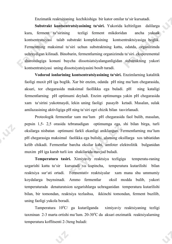 ermentlar oksil modda bulib, yukori temperaturada denaturatsion uzgarishlarga uchraganidan temperatura kutarilishi bilan, bir tomondan, reaktsiya tezlashsa, ikkinchi tomondan, ferment buzilib, uning faoligi yukola boradi. tamperatura 100с/ ga kutarilganda ximiyaviy reaktsiyaning tezligi taxminan 2-3 marta ortishi ma‘lum. 20-300с da aksari enzimatik reaktsiyalarning temperatura koffitsenti 2-3teng buladi: q10= vt +10/vt spetsifik ingibitorlar ta‘siri. fermentativ reaktsiya bir kator ximiyaviy moddalar ta‘sirida ingibirlanishi mumkin. bunday moddalar oksilarga ta‘sir etib, ularning konformatsiyasini buzadigan denaturatsiyaga sababchi buladi va xar xil fermentlarni tormozlaydi. masalan, ogir meral tuzlari (ag+, cu2+, pb2+) formaldigid, sh grupasi bilan reaktsiyaga kirishadigan brikmalar, (iprit, xlormerkuriy-benzoat) alkoloid reaktivlar (tannin, piktan kislota, fosfovolframat kislota va boshkalar), umuman, oksil strukturasini uzgartirish, ularni chuktrish tufayli mana shunday ta‘sir kursatadi. bu n o s p ye ts i f i k t o r m o t z l a n i sh d i r. bir kator brikmalar borki, ular fakat ayrim fermentlarning faoligini tormozlaydi, odatda, ularning …