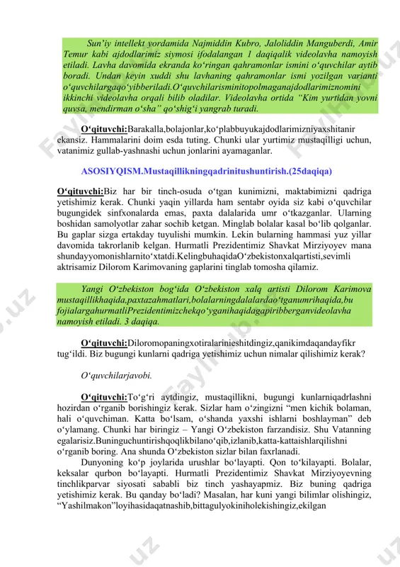 ndayyomonishlarnitoʻxtatdi.kelingbuhaqidaoʻzbekistonxalqartisti,sevimli aktrisamiz dilorom karimovaning gaplarini tinglab tomosha qilamiz. ( yangi oʻzbekiston bogʻida oʻzbekiston xalq artisti dilorom karimova mustaqillikhaqida,paxtazah matlari,bolalarningdalalardaoʻtganumrihaqida,bu fojialargahurmatliprezidentimizchekqoʻyganihaqidagapiribberganvideolavha namoyish etiladi. 3 daqiqa. ) oʻqituvchi:diloromopaningxotiralarinieshitdingiz,qanikimdaqandayfikr tugʻildi. biz bugungi kunlarni qadriga yetishimiz uchun nimalar qilishimiz kerak? oʻquvchilarjavobi. oʻqituvchi:toʻgʻri aytdingiz, mustaqillikni, bugungi kunlarniqadrlashni hozirdan oʻrganib borishingiz kerak. sizlar ham oʻzingizni “men kichik bolaman, hali oʻquvchiman. katta boʻlsam, oʻshanda yaxshi ishlarni boshlayman” deb oʻylamang. chunki har biringiz – yangi oʻzbekiston farzandisiz. shu vatanning egalarisiz.buninguchuntirishqoqlikbilanoʻqib,izlanib,katta-kattaishlarqilishni oʻrganib boring. ana shunda oʻzbekiston sizlar bilan faxrlanadi. dunyoning koʻp joylarida urushlar boʻlayapti. qon toʻkilayapti. bolalar, keksalar qurbon boʻlayapti. hurmatli prezidentimiz shavkat mirziyoyevning tinchlikparvar siyosati sababli biz tinch yashayapmiz. biz buning qadriga yetishimiz kerak. bu qanday boʻladi? masalan, har kuni yangi bilimlar olishingiz, “yashilmakon”loyihasidaqatnashib,bittagulyokiniholekishingiz,ekilgan daraxtlarga suv qoʻyishingiz, koʻcha-koʻyda yoki sinfxonada yotgan chiqindilarni maxsus joyga tashlashingiz ham vatanga xizmatingiz boʻladi. sizda hozirdan islohotlarga, yaxshi ishlarga hissa qoʻshish, vatan, millat taqdiri uchun masʼuliyat, faol fuqarolik tuygʻusi bor boʻlishi kerak. nega? …