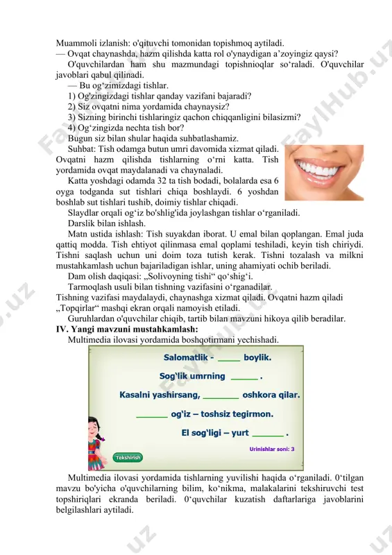 g‘ri. 4. ovqatlanishdan oldin qanday qoidaga amal qilish kerak? a) tishlarni yuvish; b) qodlarni yuvish; c) tez yugurish; d) sartaroshxonaga borish. 5. siz ham gigiyenaga rioya qilasizmi? a) yo'q; b) albatta; c) ba’zida; d) bu muhim emas. 0‘quvchilar javoblari umumlashtirilib, rag‘batlantiriladi. darsning maqsadi e’lon qilinadi. iii. yangi mavzu bayoni: muammoli izlanish: o'qituvchi tomonidan topishmoq aytiladi. — ovqat chaynashda, hazm qilishda katta rol o'ynaydigan a’zoyingiz qaysi? o'quvchilardan ham shu mazmundagi topishnioqlar so‘raladi. o'quvchilar javoblari qabul qilinadi. — bu og‘zimizdagi tishlar. 1) og'zingizdagi tishlar qanday vazifani bajaradi? 2) siz ovqatni nima yordamida chaynaysiz? 3) sizning birinchi tishlaringiz qachon chiqqanligini bilasizmi? 4) og‘zingizda nechta tish bor? bugun siz bilan shular haqida suhbatlashamiz. suhbat: tish odamga butun umri davomida xizmat qiladi. ovqatni hazm qilishda tishlarning o‘rni katta. tish yordamida ovqat maydalanadi va chaynaladi. katta yoshdagi odamda 32 ta tish bodadi, bolalarda esa 6 oyga todganda sut tishlari chiqa boshlaydi. 6 yoshdan boshlab sut tishlari …