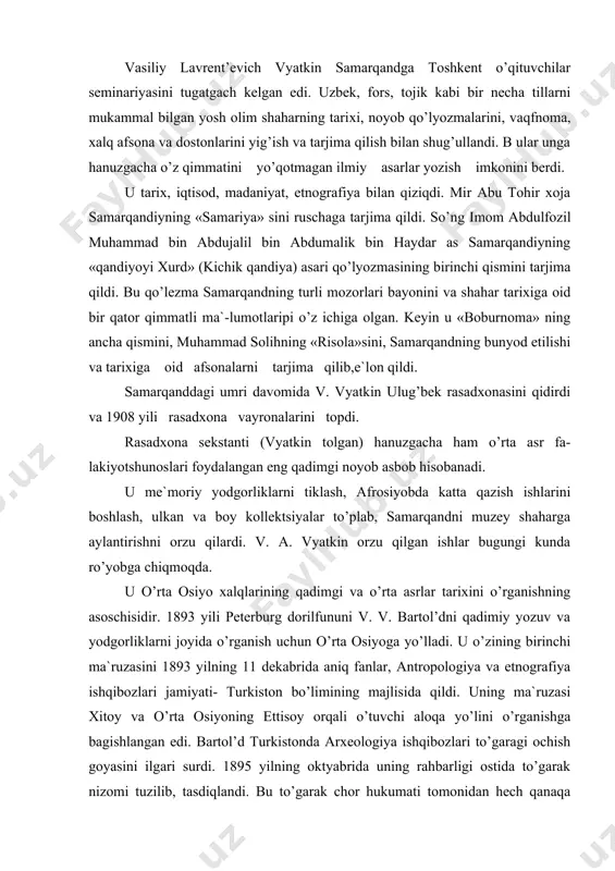 ash, ulkan va boy kollektsiyalar to’plab, samarqandni muzey shaharga aylantirishni orzu qilardi. v. a. vyatkin orzu qilgan ishlar bugungi kunda ro’yobga chiqmoqda. u o’rta osiyo xalqlarining qadimgi va o’rta asrlar tarixini o’rganishning asoschisidir. 1893 yili peterburg dorilfununi v. v. bartol’dni qadimiy yozuv va yodgorliklarni joyida o’rganish uchun o’rta osiyoga yo’lladi. u o’zining birinchi ma`ruzasini 1893 yilning 11 dekabrida aniq fanlar, antropologiya va etnografiya ishqibozlari jamiyati- turkiston bo’limining majlisida qildi. uning ma`ruzasi xitoy va o’rta osiyoning ettisoy orqali o’tuvchi aloqa yo’lini o’rganishga bagishlangan edi. bartol’d turkistonda arxeologiya ishqibozlari to’garagi ochish goyasini ilgari surdi. 1895 yilning oktyabrida uning rahbarligi ostida to’garak nizomi tuzilib, tasdiqlandi. bu to’garak chor hukumati tomonidan hech qanaqa mablag’ bilan ta`minlanmasdi. 107 mafar to’garak a`zolaridan 16 nafari uning tashkilotchilari bo’lib, ular orasida v. v. bartol’d, d. m. levshin, n. s. likoshin, k. v. aristov, v. f. oshanin bor edi. tez orada v. v. bartol’d rahbarligidagi bu to’garak tarixchi va …