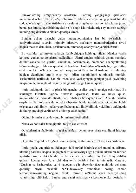 illar yordamida o‘rtaga tashlanadi va o‘z navbatida isbotlanadi. nazariyalar dalilsiz, dalillar nazariyasiz bo‘lishi mumkin emas. aks holda nazariyalar inson miyasidagi mulohazalardan iborat bo‘lib qolaveradi. 3. dalilning ilmiy tadqiqotdagi o‘rni va ahamiyati jamiyatdagi ba’zi muammolar ayrim ijtimoiy- gumanitar fanlarda, dalillarga asoslanadi. mantiqiy dalillar haqiqatga yaqin dalillardir. masalan, o‘zbekiston respublikasi prezidenti i.a.karimov mafkuramiz haqida fikr yuritganda quyidagi muhim jarayonlarni ta’kidlaydi: “. . . jamiyatimiz mafkurasi, odamlar o‘rtasidagi o‘zaro munosabatlarning ma’no-mazmunini belgilab beradi. jarayonlarning ilmiy-nazariy asoslarini, ularning yangi-yangi qirralarini mukammal ochirib berish, o‘quvchilarimiz, talabalarimizga, keng jamoatchilikka sodda, lo‘nda qilib tushuntirib berish va ularni yangi hayoti, zamon talablariga javob beradigan jamiyat qurilishining faol va jo‘shqin ishtirokchilariga aylantirish-xozirgi kunning eng dolzarb vazifalari qatoriga kiradi. buning uchun birinchi galda taraqqiyotimizning har bir yo‘nalishi – jamiyatimizdagi siyosiy, ijtimoiy-iqtisodiy, ma’naviy munosabatlarning rivoji haqida maxsus darsliklar, qo‘llanmalar, ommabop adabiyotlar yaratish zarur”. bu vazifalar real imkoniyatlardan kelib chiqqan holda qo‘yilgan. mazkur vazifa ko‘proq gumanitar sohalarga taalluqlidir. ularni amalga oshirish uchun …