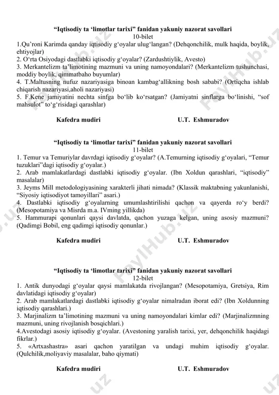 ‘oyalar nimalardan iborat edi? (temur tuzuklari, yerlarga tulanadigan soliq turlari, savdo-sotiq) 3. t. maltus va uning “nufus nazariyasi”? (nufus nazariyasining ahamiyati, t.maltusning iqtisodiy qarashlari.) 4. p.j.prudon o‘z ta’limotida qanday iqtisodiy muammoga katta e’tibor berdi? (iqtisodiy tizim, iqtisodiy siyosat, fransiya klassik maktabi) 5. u. petti qiymat, ish haqi, pul, renta to‘g‘risida qanday fikrlari bildirgan? (renta turlari, mehnatga haq to‘lanishi, ish haqi haqidagi fikrlari) kafedra mudiri u.t. eshmuradov “iqtisodiy ta ‘limotlar tarixi” fanidan yakuniy nazorat savollari 10-bilet 1.qu’roni karimda qanday iqtisodiy g‘oyalar ulug‘langan? (dehqonchilik, mulk haqida, boylik, ehtiyojlar) 2. o‘rta osiyodagi dastlabki iqtisodiy g‘oyalar? (zardushtiylik, avesto) 3. merkantelizm ta’limotining mazmuni va uning namoyondalari? (merkantelizm tushunchasi, moddiy boylik, qimmatbaho buyumlar) 4. t.maltusning nufuz nazariyasiga binoan kambag‘allikning bosh sababi? (ortiqcha ishlab chiqarish nazariyasi,aholi nazariyasi) 5. f.kene jamiyatini nechta sinfga bo‘lib ko‘rsatgan? (jamiyatni sinflarga bo‘linishi, “sof mahsulot” to‘g‘risidagi qarashlar) kafedra mudiri u.t. eshmuradov “iqtisodiy ta ‘limotlar tarixi” fanidan yakuniy nazorat savollari 11-bilet 1. temur va …