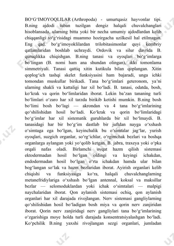 iyatga ega. b. orasida organik qrldiqlarini oʻzlashtirib, tuproq hosil boʻlishi jarayonida faol ishtirok etadigan; odam va hayvonlarda parazitlik qiladigan va kasallik tarqatadigan; gullarni changlatib, oʻsimliklarning hosildorligini oshirishga imkon beradigan; qishloq xoʻjaligi ekinlarini yeb, zararkunandalik qiladigan turlari ham koʻp. bogimoyoqlilar tipining umumiy tavsifi. bo‘g‘imoyoqlilar tipi nihoyatda xilma-xil tuzilgan va har xil muhitga moslashgan 2,0 mln. turdan ortiq umurtqasizni o‘z ichiga oladi. ular turlarining xilma xilligi jihatidan boshqa hamma hayvonlarni birga qo‘shib hisoblanganda ham bir necha marta ustun turadi. ular tanasi xitin kutikula bilan qoplangan. ko‘pchilik hayvonlar kutikulasiga ko‘p miqdorda ohak shimilishi natijasida juda qattiqdashadi. kutikula hayvonlar tanasini kimyoviy va mexanik ta′sirdan himoya qiladi; organlar uchun tashqi tayanch skelet funksuiyasini o‘taydi. bo‘g‘imoyoqlilarning tanasi va oyoqlari bo‘g‘imlarga bo‘lingan. bo‘ g‘imlarning tuzilishi va o‘lchami har xil - geteronom bo‘ ladi. kutikula har bo‘imda to‘rttadan plastinka - skleritlarni hosil qiladi. orqa plastinka- tergit, ikki yon plastinkalar -plevrit va ostki qorin plastinkasi- sternit deyiladi. kutikula qalin …